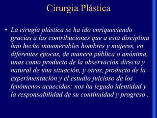 Cirurgia Plástica
• La cirugía plástica se ha ido enriqueciendo
gracias a las contribuciones que a esta disciplina
han hecho innumerables hombres y mujeres, en
diferentes épocas, de manera pública o anónima,
unas como producto de la observación directa y
natural de una situación, y otras, producto de la
experimentación y el estudio juicioso de los
fenómenos acaecidos; nos ha legado identidad y
la responsabilidad de su continuidad y progreso .
 