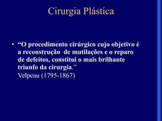 Cirurgia Plástica
• “O procedimento cirúrgico cujo objetivo é
a reconstrução de mutilações e o reparo
de defeitos, constitui o mais brilhante
triunfo da cirurgia.”
Velpeau (1795-1867)
 