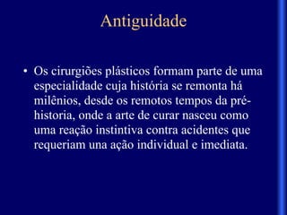 Antiguidade
• Os cirurgiões plásticos formam parte de uma
especialidade cuja história se remonta há
milênios, desde os remotos tempos da pré-
historia, onde a arte de curar nasceu como
uma reação instintiva contra acidentes que
requeriam una ação individual e imediata.
 