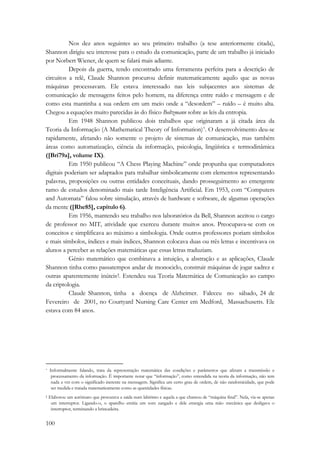 100 
Nos dez anos seguintes ao seu primeiro trabalho (a tese anteriormente citada), 
Shannon dirigiu seu interesse para o estudo da comunicação, parte de um trabalho já iniciado 
por Norbert Wiener, de quem se falará mais adiante. 
Depois da guerra, tendo encontrado uma ferramenta perfeita para a descrição de 
circuitos a relê, Claude Shannon procurou definir matematicamente aquilo que as novas 
máquinas processavam. Ele estava interessado nas leis subjacentes aos sistemas de 
comunicação de mensagens feitos pelo homem, na diferença entre ruído e mensagem e de 
como esta mantinha a sua ordem em um meio onde a “desordem” – ruído – é muito alta. 
Chegou a equações muito parecidas às do físico Boltzmann sobre as leis da entropia. 
Em 1948 Shannon publicou dois trabalhos que originaram a já citada área da 
Teoria da Informação (A Mathematical Theory of Information)*. O desenvolvimento deu-se 
rapidamente, afetando não somente o projeto de sistemas de comunicação, mas também 
áreas como automatização, ciência da informação, psicologia, lingüística e termodinâmica 
([Bri79a], volume IX). 
Em 1950 publicou “A Chess Playing Machine” onde propunha que computadores 
digitais poderiam ser adaptados para trabalhar simbolicamente com elementos representando 
palavras, proposições ou outras entidades conceituais, dando prosseguimento ao emergente 
ramo de estudos denominado mais tarde Inteligência Artificial. Em 1953, com “Computers 
and Automata” falou sobre simulação, através de hardware e software, de algumas operações 
da mente ([Rhe85], capítulo 6). 
Em 1956, mantendo seu trabalho nos laboratórios da Bell, Shannon aceitou o cargo 
de professor no MIT, atividade que exerceu durante muitos anos. Preocupava-se com os 
conceitos e simplificava ao máximo a simbologia. Onde outros professores poriam símbolos 
e mais símbolos, índices e mais índices, Shannon colocava duas ou três letras e incentivava os 
alunos a perceber as relações matemáticas que essas letras traduziam. 
Gênio matemático que combinava a intuição, a abstração e as aplicações, Claude 
Shannon tinha como passatempos andar de monociclo, construir máquinas de jogar xadrez e 
outras aparentemente inúteis†. Estendeu sua Teoria Matemática de Comunicação ao campo 
da criptologia. 
Claude Shannon, tinha a doença de Alzheimer. Faleceu no sábado, 24 de 
Fevereiro de 2001, no Courtyard Nursing Care Center em Medford, Massachusetts. Ele 
estava com 84 anos. 
* Informalmente falando, trata da representação matemática das condições e parâmetros que afetam a transmissão e 
processamento da informação. É importante notar que “informação”, como entendida na teoria da informação, não tem 
nada a ver com o significado inerente na mensagem. Significa um certo grau de ordem, de não randomicidade, que pode 
ser medida e tratada matematicamente como as quantidades físicas. 
† Elaborou um autômato que procurava a saída num labirinto e aquela a que chamou de “máquina final”. Nela, via-se apenas 
um interruptor. Ligando-o, o aparelho emitia um som zangado e dele emergia uma mão mecânica que desligava o 
interruptor, terminando a brincadeira. 
 