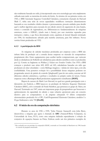 não totalmente baseada nos relês, já incorporando uma nova tecnologia que seria amplamente 
utilizada mais tarde: as memórias de núcleo de ferrite. Ao término de sua primeira versão, em 
1943, o IBM Automatic Sequence Controlled Calculator, comumente chamado de Harvard 
Mark I*, tinha uma série de novas capacidades: modificava instruções dinamicamente 
baseando-se nos resultados obtidos durante o processamento, possuía unidades para decidir 
qual o melhor algoritmo para execução de um cálculo através do argumento de uma função, 
testava o conteúdo de registradores, etc. Diferenciava-se fundamentalmente de máquinas 
anteriores, como o EDSAC, (citado mais à frente), por usar memórias separadas para 
instruções e dados, o que ficou denominado como arquitetura de harvard. Quando terminado 
em 1944, foi imediatamente adotado pela marinha americana, para fins militares. Novas 
versões foram produzidas até 1952. 
103 
6.1.3 A participação da IBM 
As máquinas de calcular mecânicas produzidas por empresas como a IBM não 
tinham linha de produção até a entrada dessas empresas no mercado de computadores 
propriamente dito. Eram equipamentos para auxiliar tarefas computacionais, que variavam 
desde as tabuladoras de Hollerith até tabuladoras para cálculos científicos como as produzidas 
por L.J. Comrie na Inglaterra ou Wallace J. Eckert nos Estados Unidos. Em 1935 a IBM 
começou a produzir suas séries 602, 602A até 605, calculadoras baseadas em relês que 
produziam em altas velocidades – como Babbage imaginou – tabelas de vários tipos, com alta 
confiabilidade. Uma posterior evolução foi a possibilidade dessas máquinas poderem ser 
programadas através de painéis de controle ('plugboards') para ler um cartão, executar até 60 
diferentes cálculos aritméticos, e perfurar o resultados no próprio cartão de leitura. Outras 
empresas como a Remington Rand produziram equipamentos semelhantes [Wil97]. 
Depois do sucesso do Mark I em Harvard, no qual teve grande participação com o 
laboratório em Endcott, a IBM lançou-se na produção do Selective Sequence Electronic 
Calculator (SSEC), sob o comando de Frank Hamilton, que pertenceu ao grupo de Aiken, em 
Harvard. Terminado em 1947, atraiu um importante grupo de pesquisadores que buscavam o 
aprimoramento da capacidade de cálculo e cujas soluções apontavam para um conceito 
decisivo para os computadores: o de programa armazenado. O último computador 
eletromecânico produzido foi o CPC, Card-Programmed Electronic Calculator, modelos I e 
II que finalizaram a série 700 [Hur80]. 
6.2 O início da era da computação eletrônica 
Durante os anos de 1936 a 1939, “John Vincent Atanasoff, com John Berry, 
desenvolveu a máquina que agora é chamada de ABC (Atanasoff-Berry Computer), na 
Universidade de Iowa, EUA, como uma máquina dedicada especialmente à solução de 
conjuntos de equações lineares na Física. Embora sendo um dos primeiros exemplos de 
* Não confundir com um protótipo do computador EDASC, construído na Universidade de Manchester em 1948, baseado 
no conceito de programa armazenado 
 