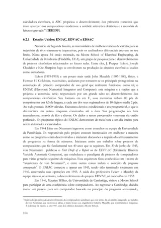 calculadora eletrônica, o ABC propiciou o desenvolvimento dos primeiros conceitos que 
iriam aparecer nos computadores modernos: a unidade aritmética eletrônica e a memória de 
leitura e gravação” [IEEE95]. 
6.2.1 Estados Unidos: ENIAC, EDVAC e EDSAC 
104 
No início da Segunda Guerra, as necessidades de melhores tabelas de cálculo para as 
trajetórias de tiros tornaram-se imperativas, pois os analisadores diferenciais estavam no seu 
limite. Nessa época foi então montado, na Moore School of Electrical Engineering, da 
Universidade da Pensilvânia (Filadelfia, EUA), um grupo de pesquisa para o desenvolvimento 
de projetos eletrônicos relacionados ao futuro radar. Entre eles, J. Presper Eckert, Joseph 
Chedaker e Kite Sharpless logo se envolveram na produção de circuitos eletrônicos usados 
como contadores. 
Eckert (1919-1995) e um pouco mais tarde John Mauchly (1907-1980), físico, e 
Herman H. Goldstine, matemático, acabaram por tornarem-se os principais protagonistas na 
construção do primeiro computador de uso geral que realmente funcionou como tal, o 
ENIAC (Electronic Numerical Integrator and Computer): esta máquina e a equipe que a 
projetou e construiu, serão responsáveis por um grande salto no desenvolvimento dos 
computadores eletrônicos. Seu formato era em U, suas memórias tinham 80 pés de 
comprimento por 8,5 de largura, e cada um dos seus registradores de 10 dígitos media 2 pés. 
Ao todo possuía 18.000 válvulas. Executava desvios condicionais e era programável, o que o 
diferenciava das outras máquinas construídas até a data. Sua programação era feita 
manualmente, através de fios e chaves. Os dados a serem processados entravam via cartão 
perfurado. Os programas típicos do ENIAC demoravam de meia hora a um dia inteiro para 
serem elaborados e executados. 
Em 1944 John von Neumann ingressou como consultor na equipe da Universidade 
da Pensilvânia. Os responsáveis pelo projeto estavam interessados em melhorar a maneira 
como os programas eram desenvolvidos e iniciaram discussões a respeito do armazenamento 
de programas na forma de números. Iniciaram assim um trabalho sobre projetos de 
computadores que foi fundamental nos 40 anos que se seguiram. Em 30 de junho de 1945, 
von Neumamm publicou o First Draft of a Report on the EDIVAC (Electronic Discrete 
Variable Automatic Computer), que estabeleceu o paradigma de projetos de computadores 
para várias gerações seguintes de máquinas. Essa arquitetura ficou conhecida com o nome de 
“arquitetura de von Neumann”, e entre outras coisas incluía o conceito de programa 
armazenado*. O ENIAC começou a operar em 1943, tendo sido terminado totalmente em 
1946, encerrando suas operações em 1955. A saída dos professores Eckert e Mauchly da 
equipe atrasou, no entanto, o desenvolvimento do projeto EDVAC, só concluído em 1952. 
Em 1946, Maurice Wilkes, da Universidade de Cambridge, visitou a Moore School 
para participar de uma conferência sobre computadores. Ao regressar a Cambridge, decidiu 
iniciar um projeto para um computador baseado no princípio do programa armazenado, 
* Muitos dos pioneiros do desenvolvimento dos computadores acreditam que esse termo dá um crédito exagerado ao trabalho 
de von Neumann, que escreveu as idéias, e muito pouco aos engenheiros Eckert e Mauchly, que construíram as máquinas. 
A polêmica foi ruidosa e, em 1947, estes dois últimos deixaram a Moore School. 
 