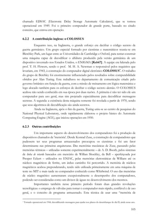 chamado EDSAC (Electronic Delay Storage Automatic Calculator), que se tornou 
operacional em 1949. Foi o primeiro computador de grande porte, baseado no citado 
conceito, que entrou em operação. 
105 
6.2.2 A contribuição inglesa: o COLOSSUS 
Enquanto isso, na Inglaterra, o grande esforço era decifrar o código secreto de 
guerra germânico. Um grupo especial formado por cientistas e matemáticos reuniu-se em 
Bletchley Park, um lugar entre as Universidades de Cambridge e Oxford, para tentar construir 
uma máquina capaz de decodificar o alfabeto produzido pela versão germânica de um 
dispositivo inventado nos Estados Unidos, o ENIGMA [Kah67]. A equipe era liderada pelo 
prof. T. H. Flowers, sendo o prof. M. H. A. Newman o responsável pelos requisitos que 
levariam, em 1943, à construção do computador digital eletrônico COLOSSUS*. O trabalho 
do grupo de Betchley foi enormemente influenciado pelos resultados sobre computabilidade 
obtidos por Alan Turing. Este trabalhava no departamento de comunicação criado pelo 
governo britânico em função da guerra, com a missão de treinamento em lógica matemática e 
logo alocado também para os esforços de decifrar o código secreto alemão. O COLOSSUS 
acabou não sendo conhecido em sua época por duas razões. A primeira é não ter sido ele um 
computador para uso geral, mas sim projetado especialmente para decodificar mensagens 
secretas. A segunda: a existência desta máquina somente foi revelada a partir de 1970, sendo 
que seus algoritmos de decodificação são ainda secretos. 
Ainda na Inglaterra, após o fim da guerra, Turing uniu-se ao centro de pesquisas do 
National Physical Laboratory, onde rapidamente elaborou o projeto básico do Automatic 
Computing Engine (ACE), que iniciou operações em 1950. 
6.2.3 Outras contribuições 
Um importante aspecto do desenvolvimento dos computadores foi a produção de 
dispositivos chamados de 'memória'. Desde Konrad Zuse, a construção de computadores que 
pudessem ter seus programas armazenados preocupou os cientistas e foi um fator 
determinante nas primeiras arquiteturas. Das memórias mecânicas de Zuse, passando pelas 
memórias térmicas – utilizadas somente experimentalmente – de A. D. Booth, pelos sistemas 
de linha de retardo baseados em mercúrio de Willian Shockley, da Bell – aperfeiçoada por 
Presper Eckert – utilizados no ENIAC, pelas memórias eletrostáticas de Willians até os 
núcleos magnéticos de ferrite, um árduo caminho foi percorrido. A memória de núcleos 
magnéticos acabou preponderando, tendo sido utilizada primeiramente em uma máquina de 
teste no MIT e mais tarde no computador conhecido como Whirlwind. O uso das memórias 
de núcleo magnético aumentaram excepcionalmente o desempenho dos computadores, 
podendo ser consideradas como um divisor de águas no desenvolvimento dos mesmos. 
Importantes também nesse primeiro período foram duas grandes revoluções 
tecnológicas: o emprego de válvulas para tornar o computador mais rápido, confiável e de uso 
geral, e o conceito de programa armazenado. Esta técnica de usar uma “memória de 
* Tornado operacional em 1944, decodificando mensagens para ajudar nos planos do desembarque do dia D, ainda nesse ano. 
 