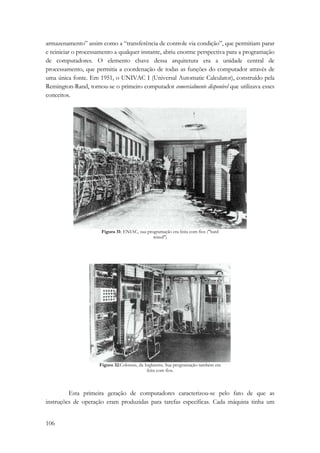 armazenamento” assim como a “transferência de controle via condição”, que permitiam parar 
e reiniciar o processamento a qualquer instante, abriu enorme perspectiva para a programação 
de computadores. O elemento chave dessa arquitetura era a unidade central de 
processamento, que permitia a coordenação de todas as funções do computador através de 
uma única fonte. Em 1951, o UNIVAC I (Universal Automatic Calculator), construído pela 
Remington-Rand, tornou-se o primeiro computador comercialmente disponível que utilizava esses 
conceitos. 
106 
Figura 31: ENIAC, sua programação era feita com fios ("hard 
wired") 
Figura 32:Colossus, da Inglaterra. Sua programação também era 
feita com fios. 
Esta primeira geração de computadores caracterizou-se pelo fato de que as 
instruções de operação eram produzidas para tarefas específicas. Cada máquina tinha um 
 