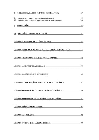 8 A DISSEMINAÇÃO DA CULTURA INFORMÁTICA 139 
8.1 O DOMÍNIO E O CONTROLE DAS INFORMAÇÕES 139 
8.2 O EQUILÍBRIO ENTRE O TOQUE HUMANO E A TECNOLOGIA 140 
9 CONCLUSÃO 145 
10 REFERÊNCIAS BIBLIOGRÁFICAS 147 
ANEXO – CRONOLOGIA (ATÉ O ANO 2007) 154 
ANEXO – O MÉTODO AXIOMÁTICO E AS CIÊNCIAS DEDUTIVAS 174 
ANEXO – DEDUÇÃO E INDUÇÃO NA MATEMÁTICA 175 
ANEXO - A ARITMÉTICA DE PEANO 179 
ANEXO - O MÉTODO DAS DIFERENÇAS 180 
ANEXO - A CONCEPÇÃO FORMALISTA DA MATEMÁTICA 182 
ANEXO - O PROBLEMA DA DECISÃO NA MATEMÁTICA 186 
ANEXO - O TEOREMA DA INCOMPLETUDE DE GÖDEL 187 
ANEXO - MÁQUINAS DE TURING 191 
ANEXO - ASTROLÁBIO 195 
ANEXO - TURING E A MÁQUINA ENIGMA 199 
 