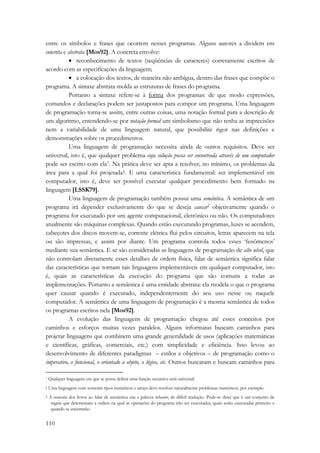 entre os símbolos e frases que ocorrem nesses programas. Alguns autores a dividem em 
concreta e abstrata [Mos92]. A concreta envolve: 
110 
• reconhecimento de textos (seqüências de caracteres) corretamente escritos de 
acordo com as especificações da linguagem; 
• a colocação dos textos, de maneira não ambígua, dentro das frases que compõe o 
programa. A sintaxe abstrata molda as estruturas de frases do programa. 
Portanto a sintaxe refere-se à forma dos programas: de que modo expressões, 
comandos e declarações podem ser justapostos para compor um programa. Uma linguagem 
de programação torna-se assim, entre outras coisas, uma notação formal para a descrição de 
um algoritmo, entendendo-se por notação formal um simbolismo que não tenha as imprecisões 
nem a variabilidade de uma linguagem natural, que possibilite rigor nas definições e 
demonstrações sobre os procedimentos. 
Uma linguagem de programação necessita ainda de outros requisitos. Deve ser 
universal, isto é, que qualquer problema cuja solução possa ser encontrada através de um computador 
pode ser escrito com ela*. Na prática deve ser apta a resolver, no mínimo, os problemas da 
área para a qual foi projetada†. E uma característica fundamental: ser implementável em 
computador, isto é, deve ser possível executar qualquer procedimento bem formado na 
linguagem [LSSK79]. 
Uma linguagem de programação também possui uma semântica. A semântica de um 
programa irá depender exclusivamente do que se deseja causar‡ objetivamente quando o 
programa for executado por um agente computacional, eletrônico ou não. Os computadores 
atualmente são máquinas complexas. Quando estão executando programas, luzes se acendem, 
cabeçotes dos discos movem-se, corrente elétrica flui pelos circuitos, letras aparecem na tela 
ou são impressas, e assim por diante. Um programa controla todos esses ‘fenômenos’ 
mediante sua semântica. E se são consideradas as linguagens de programação de alto nível, que 
não controlam diretamente esses detalhes de ordem física, falar de semântica significa falar 
das características que tornam tais linguagens implementáveis em qualquer computador, isto 
é, quais as características da execução do programa que são comuns a todas as 
implementações. Portanto a semântica é uma entidade abstrata: ela modela o que o programa 
quer causar quando é executado, independentemente do seu uso nesse ou naquele 
computador. A semântica de uma linguagem de programação é a mesma semântica de todos 
os programas escritos nela [Mos92]. 
A evolução das linguagens de programação chegou até esses conceitos por 
caminhos e esforços muitas vezes paralelos. Alguns informatas buscam caminhos para 
projetar linguagens que combinem uma grande generalidade de usos (aplicações matemáticas 
e científicas, gráficas, comerciais, etc.) com simplicidade e eficiência. Isso levou ao 
desenvolvimento de diferentes paradigmas – estilos e objetivos – de programação como o 
imperativo, o funcional, o orientado a objeto, o lógico, etc. Outros buscaram e buscam caminhos para 
* Qualquer linguagem em que se possa definir uma função recursiva será universal. 
† Uma linguagem com somente tipos numéricos e arrays deve resolver naturalmente problemas numéricos, por exemplo. 
‡ A maioria dos livros ao falar de semântica usa a palavra behavior, de difícil tradução. Pode-se dizer que é um conjunto de 
regras que determinam a ordem na qual as operações do programa irão ser executadas, quais serão executadas primeiro e 
quando se encerrarão. 
 