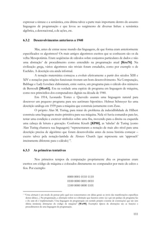 expressar a sintaxe e a semântica, esta última talvez a parte mais importante dentro do assunto 
linguagens de programação e que levou ao surgimento de diversas linhas: a semântica 
algébrica, a denotacional, a de ações, etc. 
111 
6.3.2 Desenvolvimentos anteriores a 1940 
Mas, antes de entrar nesse mundo das linguagens, de que forma eram anteriormente 
especificados os algoritmos? Os mais antigos algoritmos escritos que se conhecem são os da 
velha Mesopotâmia. Eram seqüências de cálculos sobre conjuntos particulares de dados e não 
uma abstração* de procedimento como entendido na programação atual [Knu76]. Na 
civilização grega, vários algoritmos não triviais foram estudados, como por exemplo o de 
Euclides. A descrição era ainda informal. 
A notação matemática começou a evoluir efetivamente a partir dos séculos XIII e 
XIV e notações para relações funcionais tiveram um bom desenvolvimento. Na Computação, 
Babbage e Lady Lovelace elaboraram, entre outros, um programa para o cálculo dos números 
de Bernoulli [Mor61]. Era na verdade uma espécie de programa em linguagem de máquina, 
como nos primórdios dos computadores digitais na década de 1940. 
Em 1914, Leonardo Torres e Quevedo usaram uma linguagem natural para 
descrever um pequeno programa para seu autômato hipotético. Helmut Schreeyer fez uma 
descrição análoga em 1939 para a máquina que construía juntamente com Zuse. 
O próprio Alan M. Turing, para tratar do problema da indecidibilidade de Hilbert 
construiu uma linguagem muito primitiva para sua máquina. Nela só havia comandos para ler, 
testar uma condição e escrever símbolos sobre uma fita, movendo para a direita ou esquerda 
uma cabeça de leitura e gravação. Conforme Knuth [KP80], as ‘tabelas’ de Turing (como 
Alan Turing chamava sua linguagem) “representaram a notação de mais alto nível para uma 
descrição precisa de algoritmo que foram desenvolvidas antes da nossa história começar – 
exceto talvez pela notação-lambda de Alonzo Church (que representa um ‘approach’ 
inteiramente diferente para o cálculo) ”. 
6.3.3 As primeiras tentativas 
Nos primeiros tempos da computação propriamente dita os programas eram 
escritos em código de máquina e colocados diretamente no computador por meio de cabos e 
fios. Por exemplo: 
0000 0001 0110 1110 
0100 0000 0001 0010 
1100 0000 0000 1101 
* “Uma abstração é um modo de pensar pelo qual nos concentramos em idéias gerais ao invés das manifestações específicas 
destas idéias.(...) Na programação, a abstração refere-se à distinção que fazemos entre: (a) o que um pedaço de programa faz 
e (b) como ele é implementado. Uma linguagem de programação em sentido próprio consiste de construções que são (em 
última instância) abstrações do código de máquina” [Wat90]. Exemplos típicos de abstrações são as funções e 
procedimentos de uma linguagem de programação. 
 