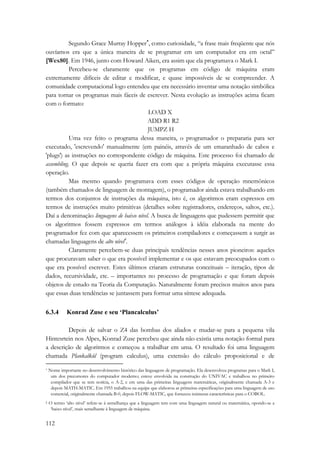 112 
Segundo Grace Murray Hopper*, como curiosidade, “a frase mais freqüente que nós 
ouvíamos era que a única maneira de se programar em um computador era em octal” 
[Wex80]. Em 1946, junto com Howard Aiken, era assim que ela programava o Mark I. 
Percebeu-se claramente que os programas em código de máquina eram 
extremamente difíceis de editar e modificar, e quase impossíveis de se compreender. A 
comunidade computacional logo entendeu que era necessário inventar uma notação simbólica 
para tornar os programas mais fáceis de escrever. Nesta evolução as instruções acima ficam 
com o formato: 
LOAD X 
ADD R1 R2 
JUMPZ H 
Uma vez feito o programa dessa maneira, o programador o prepararia para ser 
executado, 'escrevendo' manualmente (em painéis, através de um emaranhado de cabos e 
'plugs') as instruções no correspondente código de máquina. Este processo foi chamado de 
assembling. O que depois se queria fazer era com que a própria máquina executasse essa 
operação. 
Mas mesmo quando programava com esses códigos de operação mnemônicos 
(também chamados de linguagem de montagem), o programador ainda estava trabalhando em 
termos dos conjuntos de instruções da máquina, isto é, os algoritmos eram expressos em 
termos de instruções muito primitivas (detalhes sobre registradores, endereços, saltos, etc.). 
Daí a denominação linguagens de baixo nível. A busca de linguagens que pudessem permitir que 
os algoritmos fossem expressos em termos análogos à idéia elaborada na mente do 
programador fez com que aparecessem os primeiros compiladores e começassem a surgir as 
chamadas linguagens de alto nível†. 
Claramente percebem-se duas principais tendências nesses anos pioneiros: aqueles 
que procuravam saber o que era possível implementar e os que estavam preocupados com o 
que era possível escrever. Estes últimos criaram estruturas conceituais – iteração, tipos de 
dados, recursividade, etc. – importantes no processo de programação e que foram depois 
objetos de estudo na Teoria da Computação. Naturalmente foram precisos muitos anos para 
que essas duas tendências se juntassem para formar uma síntese adequada. 
6.3.4 Konrad Zuse e seu ‘Plancalculus’ 
Depois de salvar o Z4 das bombas dos aliados e mudar-se para a pequena vila 
Hintesrtein nos Alpes, Konrad Zuse percebeu que ainda não existia uma notação formal para 
a descrição de algoritmos e começou a trabalhar em uma. O resultado foi uma linguagem 
chamada Plankalkül (program calculus), uma extensão do cálculo proposicional e de 
* Nome importante no desenvolvimento histórico das linguagens de programação. Ela desenvolveu programas para o Mark I, 
um dos precursores do computador moderno; esteve envolvida na construção do UNIVAC e trabalhou no primeiro 
compilador que se tem notícia, o A-2, e em uma das primeiras linguagens matemáticas, originalmente chamada A-3 e 
depois MATH-MATIC. Em 1955 trabalhou na equipe que elaborou as primeiras especificações para uma linguagem de uso 
comercial, originalmente chamada B-0, depois FLOW-MATIC, que forneceu inúmeras características para o COBOL. 
† O termo ‘alto nível’ refere-se à semelhança que a linguagem tem com uma linguagem natural ou matemática, opondo-se a 
‘baixo nível’, mais semelhante à linguagem de máquina. 
 