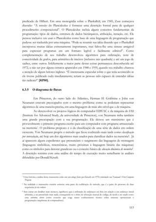 predicado de Hilbert. Em uma monografia sobre o Plankalkül, em 1945, Zuse começava 
dizendo: “A missão do Plancalculus é fornecer uma descrição formal pura de qualquer 
procedimento computacional”. O Plancalculus incluía alguns conceitos fundamentais da 
programação: tipos de dados, estrutura de dados hierárquicos, atribuição, iteração, etc. Ele 
pensou inclusive em usar o Plancalculus como base de uma linguagem de programação que 
pudesse ser traduzida por uma máquina. “Pode-se resumir sua idéia dizendo que o Plankalkül 
incorporou muitas idéias extremamente importantes, mas faltou-lhe uma sintaxe amigável 
para expressar programas em um formato legível e facilmente editável”. Como 
complementação de seu trabalho desenvolveu algoritmos para ordenação, teste de 
conectividade de grafos, para aritmética de inteiros (inclusive raiz quadrada) e até um jogo de 
xadrez, entre outros. Infelizmente a maior parte destas coisas permaneceu desconhecida até 
1972, a não ser por alguns extratos aparecidos em 1948 e 1959, quando seu trabalho chamou 
a atenção de alguns leitores ingleses. “É interessante especular sobre o que teria acontecido se 
ele tivesse publicado tudo imediatamente; teriam as pessoas sido capazes de entender idéias 
tão radicais?” [KP80]. 
113 
6.3.5 O diagrama de fluxos 
Em Princeton, do outro lado do Atlântico, Herman H. Goldstine e John von 
Neumann estavam preocupados com o mesmo problema: como se poderiam representar 
algoritmos de uma maneira precisa, em uma linguagem de mais alto nível que a de máquina. 
Ao desenvolver os projetos lógicos do computador EDVAC e da máquina do IAS 
(Institute for Advanced Study, da universidade de Princeton), von Neumann tinha também 
uma grande preocupação com a sua programação. Ele deixou um manuscrito que é 
provavelmente o primeiro programa escrito para um computador com programa armazenado 
na memória*. O problema proposto é o da classificação de uma série de dados em ordem 
crescente. Von Neumann propôs o método que ficou conhecido mais tarde como classificação 
por intercalação, até hoje um dos algoritmos mais usados para classificar dados na memória†. Já 
aí aparecem alguns expedientes que prenunciam o surgimento das linguagens de montagem 
(linguagens simbólicas, mnemônicas, muito próximas à linguagem binária das máquinas) 
como os símbolos para denotar grandezas ou o conceito básico de alocação dinâmica de memória‡. 
A descrição termina com uma análise do tempo de execução muito semelhante às análises 
difundidas por Donald Knuth. 
* Uma história e análise desse manuscrito estão em um artigo feito por Knuth em 1970, intitulado von Neumann’s First Computer 
Program 
† Na realidade o manuscrito contém somente uma parte da codificação do método, que é a parte do processo de duas 
sequências já em ordem 
‡ Sem entrar em detalhes mais técnicos, significava que a atribuição de endereços era feita em relação a um endereço inicial 
arbitrário, a ser preenchido mais tarde, conseguindo-se o efeito de relocação manual do código, de modo a ser usado como 
uma subrotina aberta (outro conceito que exige maior conhecimento técnico sobre sistemas operacionais e 
programação/arquitetura de computadores) 
 