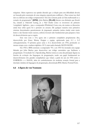 máquinas. Aiken expressou sua opinião dizendo que a solução para esta dificuldade deveria 
ser buscada pela construção de uma máquina especial para codificar(...) Para tornar isso fácil 
deve-se elaborar um código compreensível. Tal coisa somente pode ser feita melhorando-se a 
notação da programação” [KP80]. John Backus [Wex80] discute essa distinção que Knuth 
faz, citando J. Halcomb Laning, Jr. e Niel Zierler como os inventores do primeiro 
‘compilador’ algébrico, para o computador Whirlwind. Como esta, são muitas as discussões 
ainda hoje sobre quem foi o pioneiro no assunto. De qualquer maneira esses primeiros 
sistemas denominados genericamente de programação automática (acima citada) eram muito 
lentos e não fizeram muito sucesso, embora tivessem sido fundamentais para preparar a base 
do desenvolvimento que se seguiu. 
Este veio com o A-0, agora sim o primeiro compilador propriamente dito, 
desenvolvido por Grace Murray Hopper e equipe, aprimorado para A-1 e A-2 
subseqüentemente. O próximo passo seria o A-3, desenvolvido em 1955, produzido ao 
mesmo tempo com o tradutor algébrico AT-3, mais tarde chamado MATH-MATIC. 
Em 1952 a IBM construía o computador 701 e em 1953 foi montada uma equipe 
liderada por John Backus para desenvolver um código automático que facilitasse a 
programação. O resultado foi o Speedcoding. Backus tornou-se uma das principais figuras na 
história da evolução das linguagens de programação, tendo um papel fundamental no 
desenvolvimento dos grandes compiladores que viriam a partir do ano de 1955 como o 
FORTRAN e o ALGOL, além do estabelecimento da moderna notação formal para a 
descrição sintática de linguagens de programação, denominada BNF, Backus Normal Form. 
6.6 A figura de von Neumann 
117 
Figura 37: John von Neumann 
 