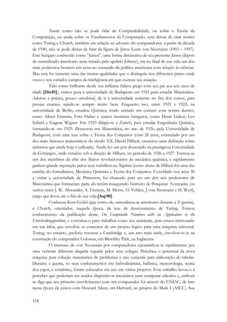 118 
Assim como não se pode falar de Computabilidade, ou sobre a Teoria da 
Computação, ou ainda sobre os Fundamentos da Computação, sem deixar de citar nomes 
como Turing e Church, também em relação ao advento do computadores, a partir da década 
de 1940, não se pode deixar de falar da figura de János Louis von Neumann (1903 – 1957). 
Este húngaro conhecido como “Jancsi”, uma forma diminutiva de seu prenome János (depois 
de naturalizado americano seria tratado pelo apelido Johnny), era no final de sua vida um dos 
mais poderosos homens em cena no comando da política americana com relação às ciências. 
Mas esta foi somente uma das muitas qualidades que o distinguiu nos diferentes países onde 
viveu e nos variados campos da inteligência em que exerceu sua atuação. 
Tido como brilhante desde sua infância (falava grego com seu pai aos seis anos de 
idade [Die81]), entrou para a universidade de Budapeste em 1921 para estudar Matemática. 
Adotou a prática, pouco ortodoxa!, de ir à universidade somente no fim dos cursos, para 
prestar exames, saindo-se sempre muito bem. Enquanto isso, entre 1921 e 1923, na 
universidade de Berlin, estudou Química, tendo entrado em contato com nomes ilustres, 
como Albert Einstein, Fritz Haber e outros cientistas húngaros, como Denis Gabor, Leo 
Szilard e Eugene Wigner. Em 1923 dirigiu-se a Zurich, para estudar Engenharia Química, 
formando-se em 1925. Doutorou em Matemática, no ano de 1926, pela Universidade de 
Budapeste, com uma tese sobre a Teoria dos Conjuntos (com 20 anos, estimulado por um 
dos mais famosos matemáticos do século XX, David Hilbert, enunciou uma definição sobre 
números que ainda hoje é utilizada). Ainda fez um pós-doutorado na prestigiosa Universidade 
de Göttingen, onde estudou sob a direção de Hilbert, no período de 1926 a 1927. Tornou-se 
um dos membros da elite dos físicos revolucionários da mecânica quântica, e rapidamente 
ganhou grande reputação pelos seus trabalhos na Álgebra (como aluno de Hilbert foi uma das 
estrelas do formalismo), Mecânica Quântica e Teoria dos Conjuntos. Convidado nos anos 30 
a visitar a universidade de Princeton, foi chamado para ser um dos seis professores de 
Matemática que formariam parte do recém-inaugurado Instituto de Pesquisas Avançadas (os 
outros eram J. W. Alexander, A. Einstein, M. Morse, O. Veblen, J von Neumann e H. Weyl), 
cargo que levou até o fim de sua vida.[Asp90]. 
Conheceu Kurt Gödel (que como ele, naturalizou-se americano durante a 2a guerra), 
e Church, orientador, naquela época, da tese de doutoramento de Turing. Tomou 
conhecimento da publicação deste, On Computable Numbers with an Application to the 
Entscheidungsproblem, e convidou-o para trabalhar como seu assistente, pois estava interessado 
em sua idéia, que envolvia os conceitos de um projeto lógico para uma máquina universal. 
Turing, no entanto, preferiu retornar a Cambridge e, um ano mais tarde, envolver-se-ia na 
construção do computador Colossus, em Bletchley Park, na Inglaterra. 
O interesse de von Neumann por computadores encaminhou-se rapidamente por 
uma vertente diferente daquela seguida pelos seus colegas. Percebeu o potencial da nova 
máquina para solução matemática de problemas e não somente para elaboração de tabelas. 
Durante a guerra, os seus conhecimentos em hidrodinâmica, balística, meteorologia, teoria 
dos jogos, e estatística, foram colocados em uso em vários projetos. Esse trabalho levou-o a 
perceber que poderiam ser usados dispositivos mecânicos para computar cálculos e, embora 
se diga que seu primeiro envolvimento com um computador foi através do ENIAC, de fato 
nessa época ele estava com Howard Aiken, em Harvard, no projeto do Mark I (ASCC). Sua 
 