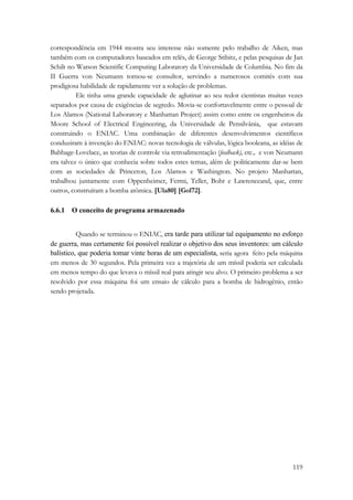 correspondência em 1944 mostra seu interesse não somente pelo trabalho de Aiken, mas 
também com os computadores baseados em relês, de George Stibitz, e pelas pesquisas de Jan 
Schilt no Watson Scientific Computing Laboratory da Universidade de Columbia. No fim da 
II Guerra von Neumann tornou-se consultor, servindo a numerosos comitês com sua 
prodigiosa habilidade de rapidamente ver a solução de problemas. 
Ele tinha uma grande capacidade de aglutinar ao seu redor cientistas muitas vezes 
separados por causa de exigências de segredo. Movia-se confortavelmente entre o pessoal de 
Los Alamos (National Laboratory e Manhattan Project) assim como entre os engenheiros da 
Moore School of Electrical Engineering, da Universidade de Pensilvânia, que estavam 
construindo o ENIAC. Uma combinação de diferentes desenvolvimentos científicos 
conduziram à invenção do ENIAC: novas tecnologia de válvulas, lógica booleana, as idéias de 
Babbage-Lovelace, as teorias de controle via retroalimentação (feedback), etc., e von Neumann 
era talvez o único que conhecia sobre todos estes temas, além de politicamente dar-se bem 
com as sociedades de Princeton, Los Alamos e Washington. No projeto Manhattan, 
trabalhou juntamente com Oppenheimer, Fermi, Teller, Bohr e Lawrenceand, que, entre 
outros, construíram a bomba atômica. [Ula80] [Gol72]. 
119 
6.6.1 O conceito de programa armazenado 
Quando se terminou o ENIAC, era tarde para utilizar tal equipamento no esforço 
de guerra, mas certamente foi possível realizar o objetivo dos seus inventores: um cálculo 
balístico, que poderia tomar vinte horas de um especialista, seria agora feito pela máquina 
em menos de 30 segundos. Pela primeira vez a trajetória de um míssil poderia ser calculada 
em menos tempo do que levava o míssil real para atingir seu alvo. O primeiro problema a ser 
resolvido por essa máquina foi um ensaio de cálculo para a bomba de hidrogênio, então 
sendo projetada. 
 