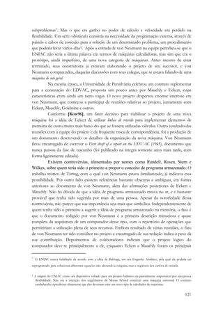 subproblemas*. Mas o que era ganho no poder de cálculo e velocidade era perdido na 
flexibilidade. Um sério obstáculo consistia na necessidade da programação externa, através de 
painéis e cabos de conexão para a solução de um determinado problema, um procedimento 
que poderia levar vários dias†. Após a entrada de von Neumann na equipe percebeu-se que o 
ENIAC não seria a última palavra em termos de máquinas calculadoras, mas sim que era o 
protótipo, ainda imperfeito, de uma nova categoria de máquinas. Antes mesmo de estar 
terminado, seus construtores já estavam elaborando o projeto de seu sucessor, e von 
Neumann compreendeu, daquelas discussões com seus colegas, que se estava falando de uma 
máquina de uso geral. 
Na mesma época, a Universidade de Pensilvânia celebrou um contrato suplementar 
para a construção do EDVAC, proposta um pouco antes por Mauchly e Eckert, cujas 
características eram ainda um tanto vagas. O novo projeto despertou enorme interesse em 
von Neumann, que começou a participar de reuniões relativas ao projeto, juntamente com 
Eckert, Mauchly, Goldstine e outros. 
Conforme [Kow96], um fator decisivo para viabilizar o projeto de uma nova 
máquina foi a idéia de Eckert de utilizar linhas de retardo para implementar elementos de 
memória de custo muito mais baixo do que se fossem utilizadas válvulas. Outro resultado das 
reuniões com a equipe do projeto e da freqüente troca de correspondência, foi a produção de 
um documento descrevendo os detalhes da organização da nova máquina. Von Neumann 
ficou encarregado de escrever o First draft of a report on the EDVAC (1945), documento que 
nunca passou da fase de rascunho (foi publicado na íntegra somente anos mais tarde, com 
forma ligeiramente editada). 
Existem controvérsias, alimentadas por nomes como Randell, Rosen, Stern e 
Wilkes, sobre quem teria sido o primeiro a propor o conceito de programa armazenado. O 
trabalho teórico de Turing, com o qual von Neumann estava familiarizado, já indicava essa 
possibilidade. Por outro lado existem referências bastante obscuras e ambíguas, em fontes 
anteriores ao documento de von Neumann, além das afirmações posteriores de Eckert e 
Mauchly. Não há dúvida de que a idéia de programa armazenado estava no ar, e é bastante 
provável que tenha sido sugerida por mais de uma pessoa. Apesar da notoriedade dessa 
controvérsia, não parece que sua importância seja mais que simbólica. Independentemente de 
quem tenha sido o primeiro a sugerir a idéia de programa armazenado na memória, o fato é 
que o documento redigido por von Neumann é a primeira descrição minuciosa e quase 
completa da arquitetura de um computador desse tipo, com o repertório de operações que 
permitiriam a utilização plena de seus recursos. Embora resultado de várias reuniões, o fato 
de von Neumann ter sido consultor no projeto e encarregado de sua redação indica o peso da 
sua contribuição. Depoimentos de colaboradores indicam que o projeto lógico do 
computador deve-se principalmente a ele, enquanto Eckert e Mauchly foram os principais 
* O ENIAC estava habilitado de acordo com a idéia de Babbage, em seu Engenho Analítico, pela qual ele poderia ser 
reprogramado para solucionar diferentes equações não alterando a máquina, mas a seqüência dos cartões de entrada. 
† A origem do ENIAC como um dispositivo voltado para um projeto balístico era parcialmente responsável por esta pouca 
flexibilidade. Não era a intenção dos engenheiros da Moore School construir uma máquina universal. O contrato 
estabelecido especificava claramente que eles deveriam criar um novo tipo de calculador de trajetórias. 
121 
 