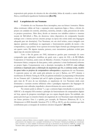 responsáveis pelo projeto de circuitos de alta velocidade, linhas de retardo e outros detalhes 
físicos, contribuições igualmente fundamentais [Kow96]. 
6.6.2 A arquitetura de von Neumann 
122 
O relatório de von Neumann ficou incompleto, mas sua leitura é instrutiva. Muitas 
idéias continuam válidas até hoje: a separação entre arquitetura lógica e física, a divisão do 
projeto em unidades de controle, aritmética, memória, entrada e saída, precursoras de todos 
os projetos posteriores. Além disso, devido ao interesse nos trabalhos relativos a sistemas 
neurais de McCulloch e Pitts, ele descreveu vários dispositivos do computador fazendo 
analogia com o sistema nervoso (mesmo porque na época não existia ainda uma linguagem 
adequada para tais descrições). Von Neumann, em um nível teórico, estava intrigado com 
algumas aparentes semelhanças na organização e funcionamento paralelo da mente e dos 
computadores, o que poderia levar a pensar em teorias lógico-formais que abrangessem tanto 
um quanto outro. De alguma maneira, pensava, esses mecanismos poderiam evoluir para 
algum tipo de extensão intelectual. 
Com o fim da guerra em 1945, iniciaram-se gestões para construção de outro 
computador para aplicações científicas em geral, com o apoio do IAS e da RCA(Radio 
Corporation of America), assim como da Marinha e Exército. O projeto foi descrito em um 
documento básico, composto de duas partes, onde a primeira é a mais fundamental, referente 
ao projeto lógico. Conjuntamente com a descrição incompleta do EDVAC, esse esforço 
constituiu a inspiração para a elaboração da arquitetura que foi, e continua sendo, modelo 
de quase todos os projetos de computadores subsequentes:a arquitetura de von Neumann. 
A expressão parece ter sido usada pela primeira vez por J. Backus, em 1977, durante o 
recebimento do Prêmio Turing da ACM, em palestra intitulada Can programming be liberated from 
the von Neumann style? A functional style and it’s algebra of programs. Nela criticava o fato de que 
após mais de 30 anos da sua introdução, as arquiteturas de von Neumann ainda eram 
dominantes e exerciam enorme influência sobre o paradigma imperativo das linguagens de 
programação mais utilizadas, impedindo o desenvolvimento de outros modelos*. 
No entanto pode-se afirmar “(...) que a estrutura lógica introduzida nos projetos do 
EDVAC e da máquina IAS constitui o princípio de funcionamento de computadores digitais 
até hoje, apesar do progresso tecnológico que nos separa daquela época. Na realidade, não 
parece provável que os conceitos básicos de arquitetura de von Neumann sejam abandonados 
em futuro próximo. Esta é a opinião, por exemplo, de Patterson (Patterson, D. A., in 
Microprocessors in 2020, Scientific American 273, 3, 1995, p. 48-51), um dos cientistas que mais 
contribuíram para a concepção de modernos circuitos integrados” [Kow96]. 
* A expressão usada por Backus tornou-se popular e passou a denotar, de maneira genérica, o fato de que a eficiência de 
processamento das máquinas com a concepção introduzida por von Neumann é limitada por problemas de comunicação 
entre a memória e as outras unidades. É interessante notar que no documento em que descreve o EDVAC, o próprio von 
Neumann utiliza a palavra gargalo quando comenta as dificuldades de projeto e funcionamento de memória [Kow96]. 
 