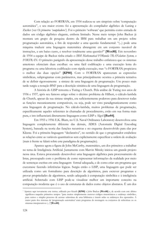 124 
Com relação ao FORTRAN, em 1954 realizou-se um simpósio sobre ‘computação 
automática’*, e seu maior evento foi a apresentação do compilador algébrico de Laning e 
Zierler (ver Os primeiros ‘compiladores’). Foi o primeiro ‘software’ que permitiu como entrada de 
dados um código algébrico elegante, embora limitado. Nesse meio tempo John Backus já 
montara um grupo de pesquisa dentro da IBM para trabalhar em um projeto sobre 
programação automática, a fim de responder a uma questão fundamental: “(...) pode uma 
máquina traduzir uma linguagem matemática abrangente em um conjunto razoável de 
instruções, a um baixo custo, e resolver totalmente uma questão?” [Wex80]. Em novembro 
de 1954 a equipe de Backus tinha criado o IBM Mathematical FORmula TRANslation System, o 
FORTRAN. O primeiro parágrafo da apresentação desse trabalho enfatizava que os sistemas 
anteriores ofereciam duas escolhas: ou uma fácil codificação e uma execução lenta do 
programa ou uma laboriosa codificação com rápida execução, mas “o FORTRAN propiciava 
o melhor das duas opções” [KP80]. Com o FORTRAN apareceram as expressões 
simbólicas, subprogramas com parâmetros, mas principalmente ocorreu a primeira tentativa 
de se definir rigorosamente a sintaxe de uma linguagem de programação. Um pouco mais 
tarde surgiu a notação BNF para a descrição sintática de uma linguagem de programação. 
A história do LISP remonta a Turing e Church. Pela análise de Turing nos anos de 
1936 e 1937, após seu famoso artigo sobre o décimo problema de Hilbert, o cálculo-lambda 
de Church, apesar da sua sintaxe simples, era suficientemente poderoso para descrever todas 
as funções mecanicamente computáveis, ou seja, pode ser visto paradigmaticamente como 
uma linguagem de programação. No cálculo-lambda, muitos problemas de programação, 
especificamente aqueles referentes às chamadas de procedimento, estão em sua forma mais 
pura, e isto influenciará diretamente linguagens como LISP e Algol [Bar84]. 
Em 1955 e 1956 E.K. Blum, no U.S. Naval Ordinance Laboratory desenvolveu uma 
linguagem completamente diferente das demais, ADES (Automatic Digital Encoding 
System), baseada na teoria das funções recursivas e no esquema desenvolvido para elas por 
Kleene. Foi a primeira linguagem “declarativa”, no sentido de que o programador estabelece 
as relações entre as variáveis quantitativas sem explicitamente especificar a ordem de avaliação 
(mais à frente se falará sobre este paradigma de programação). 
Aparece agora a figura de John McCarthy, matemático, um dos primeiros a trabalhar 
no tema de Inteligência Artificial. Juntamente com Marvin Minsky iniciou um grande projeto 
nessa área. Estava procurando desenvolver uma linguagem algébrica para processamento de 
listas, preocupado com o problema de como representar informações da realidade por meio 
de sentenças escritas em uma linguagem formal adequada, e de como criar um programa que 
executasse fazendo inferências lógicas. Surgiu então o LISP, uma linguagem que pode ser 
utilizada como um formalismo para descrição de algoritmos, para escrever programas e 
provar propriedades de algoritmos, sendo adequada à computação simbólica e à inteligência 
artificial. Sobretudo com LISP pode-se visualizar melhor um importante conceito na 
computação moderna que é o uso de estruturas de dados como objetos abstratos. É um dos 
* Aparece aqui novamente este termo, utilizado por Knuth [KP80] e John Backus [Wex80] e, de acordo com este último 
significava naqueles primeiros tempos “para muitos simplesmente escrever códigos mnemônicos e endereço simbólico, 
para outros o simples processo de acessar subrotinas de uma biblioteca e inserir nelas os endereços dos operandos. A 
maior parte dos sistemas de ‘programação automática’ eram programas de montagem ou conjuntos de subrotinas ou os 
sistemas interpretativos (...)”[Wex80]. 
 