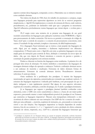 aspectos centrais dessa linguagem, comparada a como a Matemática usa os números naturais 
como entidades abstratas. 
Nos inícios da década de 1960, fruto do trabalho de americanos e europeus, surgiu 
uma linguagem projetada para representar algoritmos ao invés de se escrever programas 
simplesmente, o Algol-60. Ela implementava o conceito de estrutura de blocos, onde variáveis, 
procedimentos, etc., poderiam ser declarados onde quer que o programa os necessitasse. 
Algol-60 influenciou profundamente muitas linguagens que vieram depois e evoluiu para o 
Algol-68. 
PL/I surgiu como uma tentativa de se projetar uma linguagem de uso geral 
reunindo características de linguagens para aplicações numéricas como FORTRAN e Algol e 
para processamento de dados comerciais. Ela inovou ao permitir a construção de código de 
‘baixo nível’ para o controle de exceções e o conceito de processamento concorrente, entre 
outros. O resultado foi algo anômalo, complexo e incoerente, de difícil implementação. 
Foi a linguagem Pascal entretanto que se tornou a mais popular das linguagens do 
estilo Algol, por ser simples, sistemática e facilmente implementável nos diferentes 
computadores. O Pascal, junto com o Algol-68, está entre as primeiras linguagens com uma 
ampla gama de instruções para controle de fluxo, definição e construção de novos tipos de 
dados. Ada, que veio depois do Pascal, introduziu o conceito de pacotes e permite a 
construção de grandes programas com estrutura modular. 
Podem-se discernir na história das linguagens certas tendências. A primeira foi a de 
perseguir altos níveis de abstração. Os rótulos simbólicos e mnemônicos das linguagens de 
montagem abstraem códigos de operação e endereços. Variáveis e atribuição abstraem acesso 
a um endereço de memória e atualização. Estruturas de dados abstraem formas de 
armazenamento. Estruturas de controle abstraem desvios. Procedimentos abstraem 
subrotinas. E assim por diante. 
Outra tendência foi a proliferação dos paradigmas. A maioria das linguagens 
mencionadas até agora são imperativas, caracterizadas por comandos que atualizam variáveis. A 
estrutura das linguagens imperativas é induzida pelo hardware, com preocupação de que os 
dados trafeguem o mais rapidamente possível. Daí alguns de seus aspectos relevantes: 
seqüência de comandos, atribuição, controles (loopings), etc. É ainda o paradigma dominante. 
Já as linguagens que seguem o paradigma funcional (também conhecidas como 
declarativas), como o LISP, tem como características a clareza e a busca de um maior poder 
expressivo, procurando manter a maior independência possível do paradigma de von Neumann, 
que caracteriza as linguagens imperativas*. Buscam uma transparência referencial e a não 
ocorrência de efeitos colaterais nas suas instruções. Em LISP não há o conceito de estado – 
dado por uma atribuição –, memória, seqüência de instruções, etc., procurando-se tornar mais 
visível o uso das funções. Nas linguagens imperativas as funções dependem de estados 
internos, fora de seu contexto ( x := x + ‘argumento’), com a produção de efeitos colaterais 
(alteração de valores, impressão, etc.). LISP foi a ancestral das linguagens funcionais que 
* O paradigma ou arquitetura de von Neumann refere-se ao conceito de programa armazenado, conforme documento 
apresentado por Neumann em junho de 1945 sobre o EDVAC. As linguagens imperativas, preocupadas com performance 
de execução, têm em em conta o trânsito dos dados entre a unidade central de processamento e os dispositivos onde estão 
armazenadas instruções e informações . 
125 
 