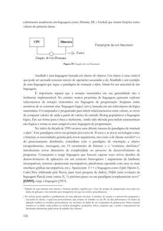 culminaram atualmente em linguagens como Miranda, ML e Haskell, que tratam funções como 
valores de primeira classe. 
126 
Figura 39: Gargalo de von Neumann 
Smalltalk é uma linguagem baseada em classes de objetos. Um objeto é uma variável 
que pode ser acessada somente através de operações associadas a ele. Smalltalk é um exemplo 
de uma linguagem que segue o paradigma de orientação a objeto. Simula foi um ancestral de tais 
linguagens. 
É importante reparar que a notação matemática em sua generalidade não é 
facilmente implementável. No entanto muitos projetistas de linguagens quiseram explorar 
subconjuntos da notação matemática em linguagens de programação. Surgiram então 
tentativas de se construir uma ‘linguagem lógica’, isto é, baseada em um subconjunto da lógica 
matemática. O computador é programado para inferir relacionamentos entre valores, ao invés 
de computar valores de saída a partir de valores de entrada. Prolog popularizou a linguagem 
lógica. Em sua forma pura é fraca e ineficiente, tendo sido alterada para incluir características 
não lógicas e tornar-se mais amigável como linguagem de programação. 
No início da década de 1990 ocorreu uma difusão intensa do paradigma da orientação 
a objeto*. Este paradigma esteve em gestação por cerca de 30 anos e as novas tecnologias como 
a Internet, as necessidades geradas pela novas arquiteturas, tais como a de cliente-servidor† e a 
do processamento distribuído, coincidiam com o paradigma da orientação a objeto: 
encapsulamento, mensagem, etc. O crescimento da Internet e o “comércio eletrônico” 
introduziram novas dimensões de complexidade no processo de desenvolvimento de 
programas. Começaram a surgir linguagens que buscam superar esses novos desafios de 
desenvolvimento de aplicações em um contexto heterogêneo ( arquiteturas de hardware 
incompatíveis, sistemas operacionais incompatíveis, plataformas operando com uma ou mais 
interfaces gráficas incompatíveis, etc.). Apareceram C++ e linguagens como Eifell, Objective C, 
Cedar/Mesa (elaborada pela Xerox, para fazer pesquisa de dados), Delphi (uma evolução da 
linguagem Pascal) entre outras. E, “o próximo passo ou um paradigma completamente novo” 
[GM95], surge a linguagem JAVA. 
* Falando de uma maneira mais técnica e bastante genérica, significa que o foco da atenção do programador recai mais nos 
dados da aplicação e nos métodos para manipulá-los do que nos estritos procedimentos. 
† Em termos gerais significa o partilhamento de uma aplicação em duas. A interface do usuário e a maioria dos programas é 
executada no cliente, o qual será provavelmente uma estação de trabalho ou um PC de alta performance. Os dados da 
aplicação residem no servidor, provavelmente em um banco de dados de um computador de grande porte. Desta maneira 
mantêm-se os dados onde podem ser melhor protegidos, atualizados, salvos, enquanto que o poder computacional fica 
distribuído diretamente pelas mesas de trabalho dos ‘clientes’. 
 
