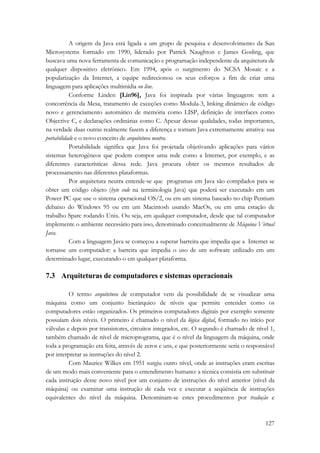 A origem da Java está ligada a um grupo de pesquisa e desenvolvimento da Sun 
Microsystems formado em 1990, liderado por Patrick Naughton e James Gosling, que 
buscava uma nova ferramenta de comunicação e programação independente da arquitetura de 
qualquer dispositivo eletrônico. Em 1994, após o surgimento do NCSA Mosaic e a 
popularização da Internet, a equipe redirecionou os seus esforços a fim de criar uma 
linguagem para aplicações multimídia on line. 
Conforme Linden [Lin96], Java foi inspirada por várias linguagens: tem a 
concorrência da Mesa, tratamento de exceções como Modula-3, linking dinâmico de código 
novo e gerenciamento automático de memória como LISP, definição de interfaces como 
Objective C, e declarações ordinárias como C. Apesar dessas qualidades, todas importantes, 
na verdade duas outras realmente fazem a diferença e tornam Java extremamente atrativa: sua 
portabilidade e o novo conceito de arquitetura neutra. 
Portabilidade significa que Java foi projetada objetivando aplicações para vários 
sistemas heterogêneos que podem compor uma rede como a Internet, por exemplo, e as 
diferentes características dessa rede. Java procura obter os mesmos resultados de 
processamento nas diferentes plataformas. 
Por arquitetura neutra entende-se que programas em Java são compilados para se 
obter um código objeto (byte code na terminologia Java) que poderá ser executado em um 
Power PC que use o sistema operacional OS/2, ou em um sistema baseado no chip Pentium 
debaixo do Windows 95 ou em um Macintosh usando MacOs, ou em uma estação de 
trabalho Sparc rodando Unix. Ou seja, em qualquer computador, desde que tal computador 
implemente o ambiente necessário para isso, denominado conceitualmente de Máquina Virtual 
Java. 
Com a linguagem Java se começou a superar barreira que impedia que a Internet se 
tornasse um computador: a barreira que impedia o uso de um software utilizado em um 
determinado lugar, executando-o em qualquer plataforma. 
7.3 Arquiteturas de computadores e sistemas operacionais 
O termo arquitetura de computador vem da possibilidade de se visualizar uma 
máquina como um conjunto hierárquico de níveis que permite entender como os 
computadores estão organizados. Os primeiros computadores digitais por exemplo somente 
possuíam dois níveis. O primeiro é chamado o nível da lógica digital, formado no início por 
válvulas e depois por transistores, circuitos integrados, etc. O segundo é chamado de nível 1, 
também chamado de nível de microprograma, que é o nível da linguagem da máquina, onde 
toda a programação era feita, através de zeros e uns, e que posteriormente seria o responsável 
por interpretar as instruções do nível 2. 
Com Maurice Wilkes em 1951 surgiu outro nível, onde as instruções eram escritas 
de um modo mais conveniente para o entendimento humano: a técnica consistia em substituir 
cada instrução desse novo nível por um conjunto de instruções do nível anterior (nível da 
máquina) ou examinar uma instrução de cada vez e executar a seqüência de instruções 
equivalentes do nível da máquina. Denominam-se estes procedimentos por tradução e 
127 
 