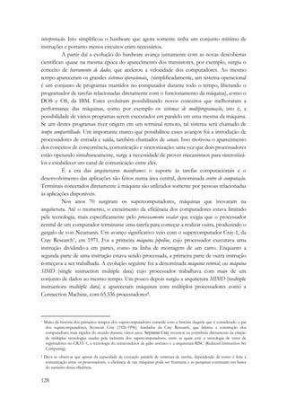 interpretação. Isto simplificou o hardware que agora somente tinha um conjunto mínimo de 
instruções e portanto menos circuitos eram necessários. 
128 
A partir daí a evolução do hardware avança juntamente com as novas descobertas 
científicas: quase na mesma época do aparecimento dos transistores, por exemplo, surgiu o 
conceito de barramento de dados, que acelerou a velocidade dos computadores. Ao mesmo 
tempo apareceram os grandes sistemas operacionais, (simplificadamente, um sistema operacional 
é um conjunto de programas mantidos no computador durante todo o tempo, liberando o 
programador de tarefas relacionadas diretamente com o funcionamento da máquina), como o 
DOS e OS, da IBM. Estes evoluíram possibilitando novos conceitos que melhoraram a 
performance das máquinas, como por exemplo os sistemas de multiprogramação, isto é, a 
possibilidade de vários programas serem executados em paralelo em uma mesma da máquina. 
Se um destes programas tiver origem em um terminal remoto, tal sistema será chamado de 
tempo compartilhado. Um importante marco que possibilitou esses avanços foi a introdução de 
processadores de entrada e saída, também chamados de canais. Isso motivou o aparecimento 
dos conceitos de concorrência, comunicação e sincronização: uma vez que dois processadores 
estão operando simultaneamente, surge a necessidade de prover mecanismos para sincronizá-los 
e estabelecer um canal de comunicação entre eles. 
É a era das arquiteturas mainframes: o suporte às tarefas computacionais e o 
desenvolvimento das aplicações são feitos numa área central, denominada centro de computação. 
Terminais conectados diretamente à máquina são utilizados somente por pessoas relacionadas 
às aplicações disponíveis. 
Nos anos 70 surgiram os supercomputadores, máquinas que inovaram na 
arquitetura. Até o momento, o crescimento da eficiência dos computadores estava limitado 
pela tecnologia, mais especificamente pelo processamento escalar que exigia que o processador 
central de um computador terminasse uma tarefa para começar a realizar outra, produzindo o 
gargalo de von Neumann. Um avanço significativo veio com o supercomputador Cray-1, da 
Cray Research*, em 1971. Foi a primeira máquina pipeline, cujo processador executava uma 
instrução dividindo-a em partes, como na linha de montagem de um carro. Enquanto a 
segunda parte de uma instrução estava sendo processada, a primeira parte de outra instrução 
começava a ser trabalhada. A evolução seguinte foi a denominada máquina vetorial, ou máquina 
SIMD (single instruction multiple data) cujo processador trabalhava com mais de um 
conjunto de dados ao mesmo tempo. Um pouco depois surgiu a arquitetura MIMD (multiple 
instructions multiple data) e apareceram máquinas com múltiplos processadores como a 
Connection Machine, com 65.536 processadores†. 
* Muito da história dos primeiros tempos dos supercomputadores coincide com a história daquele que é considerado o pai 
dos supercomputadores, Seymour Cray (1926-1996), fundador da Cray Research, que liderou a construção dos 
computadores mais rápidos do mundo durante vários anos. Seymour Cray inventou ou contribuiu diretamente na criação 
de múltiplas tecnologias usadas pela indústria dos supercomputadores, entre as quais está: a tecnologia de vetor de 
registradores no CRAY-1, a tecnologia do semicondutor de gálio arsênico e a arquitetura RISC (Reduced Instruction Set 
Computing). 
† Deve-se observar que apesar da capacidade de execução paralela de centenas de tarefas, dependendo de como é feita a 
comunicação entre os processadores, a eficiência de tais máquinas pode ser frustrante e as pesquisas continuam em busca 
do aumento dessa eficiência. 
 