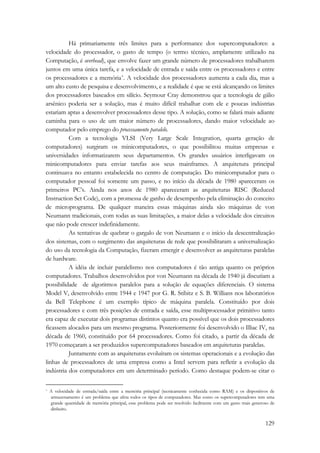 Há primariamente três limites para a performance dos supercomputadores: a 
velocidade do processador, o gasto de tempo (o termo técnico, amplamente utilizado na 
Computação, é overhead), que envolve fazer um grande número de processadores trabalharem 
juntos em uma única tarefa, e a velocidade de entrada e saída entre os processadores e entre 
os processadores e a memória*. A velocidade dos processadores aumenta a cada dia, mas a 
um alto custo de pesquisa e desenvolvimento, e a realidade é que se está alcançando os limites 
dos processadores baseados em silício. Seymour Cray demonstrou que a tecnologia de gálio 
arsênico poderia ser a solução, mas é muito difícil trabalhar com ele e poucas indústrias 
estariam aptas a desenvolver processadores desse tipo. A solução, como se falará mais adiante 
caminha para o uso de um maior número de processadores, dando maior velocidade ao 
computador pelo emprego do processamento paralelo. 
Com a tecnologia VLSI (Very Large Scale Integration, quarta geração de 
computadores) surgiram os minicomputadores, o que possibilitou muitas empresas e 
universidades informatizarem seus departamentos. Os grandes usuários interligavam os 
minicomputadores para enviar tarefas aos seus mainframes. A arquitetura principal 
continuava no entanto estabelecida no centro de computação. Do minicomputador para o 
computador pessoal foi somente um passo, e no início da década de 1980 apareceram os 
primeiros PC’s. Ainda nos anos de 1980 apareceram as arquiteturas RISC (Reduced 
Instruction Set Code), com a promessa de ganho de desempenho pela eliminação do conceito 
de microprograma. De qualquer maneira essas máquinas ainda são máquinas de von 
Neumann tradicionais, com todas as suas limitações, a maior delas a velocidade dos circuitos 
que não pode crescer indefinidamente. 
As tentativas de quebrar o gargalo de von Neumann e o início da descentralização 
dos sistemas, com o surgimento das arquiteturas de rede que possibilitaram a universalização 
do uso da tecnologia da Computação, fizeram emergir e desenvolver as arquiteturas paralelas 
de hardware. 
A idéia de incluir paralelismo nos computadores é tão antiga quanto os próprios 
computadores. Trabalhos desenvolvidos por von Neumann na década de 1940 já discutiam a 
possibilidade de algoritmos paralelos para a solução de equações diferenciais. O sistema 
Model V, desenvolvido entre 1944 e 1947 por G. R. Stibitz e S. B. Willians nos laboratórios 
da Bell Telephone é um exemplo típico de máquina paralela. Constituído por dois 
processadores e com três posições de entrada e saída, esse multiprocessador primitivo tanto 
era capaz de executar dois programas distintos quanto era possível que os dois processadores 
ficassem alocados para um mesmo programa. Posteriormente foi desenvolvido o Illiac IV, na 
década de 1960, constituído por 64 processadores. Como foi citado, a partir da década de 
1970 começaram a ser produzidos supercomputadores baseados em arquiteturas paralelas. 
Juntamente com as arquiteturas evoluíram os sistemas operacionais e a evolução das 
linhas de processadores de uma empresa como a Intel servem para refletir a evolução da 
indústria dos computadores em um determinado período. Como destaque podem-se citar o 
* A velocidade de entrada/saída entre a memória principal (tecnicamente conhecida como RAM) e os dispositivos de 
armazenamento é um problema que afeta todos os tipos de computadores. Mas como os supercomputadores tem uma 
grande quantidade de memória principal, esse problema pode ser resolvido facilmente com um gasto mais generoso de 
dinheiro. 
129 
 