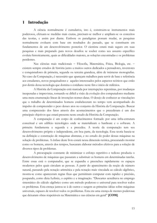 13 
1 Introdução 
A ciência normalmente é cumulativa, isto é, constroem-se instrumentos mais 
poderosos, efetuam-se medidas mais exatas, precisam-se melhor e ampliam-se os conceitos 
das teorias, e assim por diante. Embora os paradigmas possam mudar, as pesquisas 
normalmente evoluem com base em resultados do passado, que se constituem em 
fundamentos de um desenvolvimento posterior. O cientista estará mais seguro em suas 
pesquisas e mais preparado para novos desafios se souber como seu assunto específico 
evoluiu historicamente, quais as dificuldades maiores, as soluções encontradas e os problemas 
pendentes. 
Nas ciências mais tradicionais − Filosofia, Matemática, Física, Biologia, etc. − 
existem sempre estudos de história junto a muitos outros dedicados a pensadores, inventores 
e conquistadores de primeira, segunda ou terceira grandeza, além de inúmeras monografias. 
No caso da Computação, é necessário que apareçam trabalhos para servir de base e referência 
aos estudantes, novos pesquisadores e aqueles interessados pelos aspectos teóricos que estão 
por detrás dessa tecnologia que domina o cotidiano neste fim e início de milênios. 
A História da Computação está marcada por interrupções repentinas, por mudanças 
inesperadas e imprevistas, tornando-se difícil a visão da evolução dos computadores mediante 
uma mera enumeração linear de invenções-nomes-datas. O desejo de conhecer as vinculações 
que o trabalho de determinados homens estabeleceram no tempo vem acompanhado do 
impulso de compreender o peso desses atos no conjunto da História da Computação. Buscar 
uma compreensão dos fatos através dos acontecimentos que o precederam é um dos 
principais objetivos que estará presente neste estudo da História da Computação. 
A computação é um corpo de conhecimentos formado por uma infra-estrutura 
conceitual e um edifício tecnológico onde se materializam o hardware e o software. A 
primeira fundamenta a segunda e a precedeu. A teoria da computação tem seu 
desenvolvimento próprio e independente, em boa parte, da tecnologia. Essa teoria baseia-se 
na definição e construção de máquinas abstratas, e no estudo do poder dessas máquinas na 
solução de problemas. A ênfase deste livro estará nessa dimensão teórica, procurando mostrar 
como os homens, através dos tempos, buscaram elaborar métodos efetivos para a solução de 
diversos tipos de problemas. 
A preocupação constante de minimizar o esforço repetitivo e tedioso produziu o 
desenvolvimento de máquinas que passaram a substituir os homens em determinadas tarefas. 
Entre essas está o computador, que se expandiu e preencheu rapidamente os espaços 
modernos pelos quais circulam as pessoas. A partir do aparecimento da noção de número 
natural, passando pela notação aritmética e pela notação mais vinculada ao cálculo algébrico, 
mostra-se como apareceram regras fixas que permitiram computar com rapidez e precisão, 
poupando, como dizia Leibniz, o espírito e a imaginação. “Descartes acreditava no emprego 
sistemático do cálculo algébrico como um método poderoso e universal para resolver todos 
os problemas. Esta crença juntou-se à de outros e surgem as primeiras idéias sobre máquinas 
universais, capazes de resolver todos os problemas. Esta era uma crença de mentes poderosas 
que deixaram obras respeitáveis na Matemática e nas ciências em geral” [CO98]. 
 