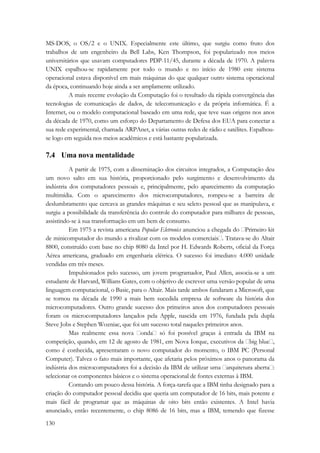 MS-DOS, o OS/2 e o UNIX. Especialmente este último, que surgiu como fruto dos 
trabalhos de um engenheiro da Bell Labs, Ken Thompson, foi popularizado nos meios 
universitários que usavam computadores PDP-11/45, durante a década de 1970. A palavra 
UNIX espalhou-se rapidamente por todo o mundo e no início de 1980 este sistema 
operacional estava disponível em mais máquinas do que qualquer outro sistema operacional 
da época, continuando hoje ainda a ser amplamente utilizado. 
130 
A mais recente evolução da Computação foi o resultado da rápida convergência das 
tecnologias de comunicação de dados, de telecomunicação e da própria informática. É a 
Internet, ou o modelo computacional baseado em uma rede, que teve suas origens nos anos 
da década de 1970, como um esforço do Departamento de Defesa dos EUA para conectar a 
sua rede experimental, chamada ARPAnet, a várias outras redes de rádio e satélites. Espalhou-se 
logo em seguida nos meios acadêmicos e está bastante popularizada. 
7.4 Uma nova mentalidade 
A partir de 1975, com a disseminação dos circuitos integrados, a Computação deu 
um novo salto em sua história, proporcionado pelo surgimento e desenvolvimento da 
indústria dos computadores pessoais e, principalmente, pelo aparecimento da computação 
multimídia. Com o aparecimento dos microcomputadores, rompeu-se a barreira de 
deslumbramento que cercava as grandes máquinas e seu seleto pessoal que as manipulava, e 
surgiu a possibilidade da transferência do controle do computador para milhares de pessoas, 
assistindo-se à sua transformação em um bem de consumo. 
Em 1975 a revista americana Popular Eletronics anunciou a chegada do Primeiro kit 
de minicomputador do mundo a rivalizar com os modelos comerciais. Tratava-se do Altair 
8800, construído com base no chip 8080 da Intel por H. Edwards Roberts, oficial da Força 
Aérea americana, graduado em engenharia elétrica. O sucesso foi imediato: 4.000 unidade 
vendidas em três meses. 
Impulsionados pelo sucesso, um jovem programador, Paul Allen, associa-se a um 
estudante de Harvard, Willians Gates, com o objetivo de escrever uma versão popular de uma 
linguagem computacional, o Basic, para o Altair. Mais tarde ambos fundaram a Microsoft, que 
se tornou na década de 1990 a mais bem sucedida empresa de software da história dos 
microcomputadores. Outro grande sucesso dos primeiros anos dos computadores pessoais 
foram os microcomputadores lançados pela Apple, nascida em 1976, fundada pela dupla 
Steve Jobs e Stephen Wozniac, que foi um sucesso total naqueles primeiros anos. 
Mas realmente essa nova onda só foi possível graças à entrada da IBM na 
competição, quando, em 12 de agosto de 1981, em Nova Iorque, executivos da big blue, 
como é conhecida, apresentaram o novo computador do momento, o IBM PC (Personal 
Computer). Talvez o fato mais importante, que afetaria pelos próximos anos o panorama da 
indústria dos microcomputadores foi a decisão da IBM de utilizar uma arquitetura aberta: 
selecionar os componentes básicos e o sistema operacional de fontes externas à IBM. 
Contando um pouco dessa história. A força-tarefa que a IBM tinha designado para a 
criação do computador pessoal decidiu que queria um computador de 16 bits, mais potente e 
mais fácil de programar que as máquinas de oito bits então existentes. A Intel havia 
anunciado, então recentemente, o chip 8086 de 16 bits, mas a IBM, temendo que fizesse 
 