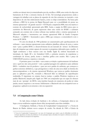 sombra aos demais itens já comercializados por ela, escolheu o 8088, uma versão do chip com 
barramento de 8 bits e estrutura interna de 16 bits. Tal tecnologia proporcionava ainda a 
vantagem de trabalhar com as placas de expansão de oito bits existentes no mercado e com 
dispositivos de oito bits relativamente baratos, como os chips controladores. Na busca pelo 
software a IBM foi às portas da Digital Research para ver a possibilidade de portar seu 
sistema operacional − de grande sucesso! − CP/M para a arquitetura 8086, mas esta rejeitou o 
contrato de exclusividade apresentado pela IBM. Assim, a equipe da IBM rumou para os 
escritórios da Microsoft, de quem esperavam obter uma versão do BASIC e acabaram 
assinando um contrato não só deste software mas também sobre o sistema operacional. A 
Microsoft adquiriu e incrementou um sistema operacional 8086 da Seattle Computer 
Products − o QDOS − licenciando-o para a IBM, que começou a comercializá-lo com o 
nome de PC-DOS. 
Os anos da década de 1980 poderiam ser caracterizados pelo aperfeiçoamento de 
softwares − tanto sistemas operacionais como utilitários: planilhas, editores de texto, e outros 
mais − para o padrão DOS e o desenvolvimento de um mercado de clones de diferentes 
tipos de máquinas que seriam capazes de executar os programas elaborados para o padrão. A 
Apple continuava a fazer sucesso com sua família Apple II, embora fracassando na 
introdução do Apple III e do formidável LISA, a primeira tentativa de popularizar a 
combinação de mouse, janela, ícones e interface gráfica com usuário. Mas o preço de 
US$10.000,00 assustou e espantou o mercado. 
O próximo passo a ser dado − sem contar a evolução e aprimoramento do hardware 
sem o qual isso não seria possível − seria a gradual passagem dos aplicativos para ambiente 
DOS − verdadeiro mar de produtos − para um novo padrão de ambiente, que começava a 
ganhar contornos definitivos, e que protagonizou o início de uma nova idade na história dos 
microcomputadores: o do sistema operacional Windows, que tornou-se padrão dominante 
para os aplicativos para PC, tornando a Microsoft líder na definição de especificações 
multimídia. É importante no entanto fazer-se justiça: o padrão Windows inspirou-se no 
padrão Macintosh, lançado pela Apple em 1984: um computador que era capaz de oferecer 
mais de um prompt de DOS e uma interface baseada em caracteres; ele podia ter várias 
janelas, menus suspensos e um mouse. Infelizmente o Macintosh não era compatível com os 
programas e aplicativos já existentes e não era expansível. 
131 
7.5 A Computação como Ciência 
Ao lado dessa evolução do hardware e do software, a Computação abriu-se em 
leque e novas tendências surgiram dentro dela, incorporando estas duas entidades. 
A Inteligência Artificial, a Teoria da Complexidade Computacional* e a Teoria de 
Bancos de Dados abriram novos campos de estudo. Na década de 1960 a Ciência da 
* A Teoria da Complexidade Computacional é um ramo da Computação que estuda o grau de dificuldade envolvido na 
resolução algorítmica de classes de problemas. Um dos principais tópicos abordados diz respeito à eficiência (em termos de 
tempo) envolvida na execução de um algoritmo. 
 