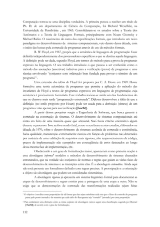 Computação tornou-se uma disciplina verdadeira. A primeira pessoa a receber um título de 
Ph. D. de um departamento de Ciência da Computação, foi Richard Wexelblat, na 
Universidade da Pensilvânia , em 1965. Consolidaram-se os estudos sobre a Teoria dos 
Autômatos e a Teoria de Linguagens Formais, principalmente com Noam Chomsky e 
Michael Rabin. O nascimento do ramo das especificações formais, que introduziu um novo 
paradigma no desenvolvimento de sistemas computacionais, veio dentro dessa década, com 
o início das buscas pela corretude de programas através do uso de métodos formais. 
132 
R. W Floyd, em 1967, propôs que a semântica de linguagens de programação fosse 
definida independentemente dos processadores específicos a que se destina aquela linguagem. 
A definição pode ser dada, segundo Floyd, em termos do método para a prova de programas 
expresso na linguagem. O seu trabalho introduziu o que passou a ser conhecido como o 
método das anotações (assertivas) indutivas para a verificação (prova) de programas e uma 
técnica envolvendo “conjuntos com ordenação bem fundada para provar o término de um 
programa”*. 
Uma extensão das idéias de Floyd foi proposta por C. A. Hoare em 1969. Hoare 
formulou uma teoria axiomática de programas que permite a aplicação do método das 
invariantes de Floyd a textos de programas expressos em linguagens de programação cuja 
semântica é precisamente formulada. Este trabalho tornou-se ainda um dos fundamentos do 
que se chamou mais tarde “programação estruturada”. Dijkstra desenvolveu a idéia de que a 
definição (no estilo proposto por Hoare) pode ser usada para a derivação (síntese) de um 
programa e não apenas para sua verificação [Luc82]. 
A partir dessas pesquisas surgiu a Engenharia de Software, que busca garantir a 
corretude na construção de sistemas. O desenvolvimento de sistemas computacionais até 
então era feito de uma maneira quase que artesanal. Não havia critério orientativo algum 
durante o processo. Isso acabou sendo fatal, como o revelaram certos estudos, elaborados na 
década de 1970, sobre o desenvolvimento de sistemas: ausência de corretude e consistência, 
baixa qualidade, manutenção extremamente custosa em função de problemas não detectados 
por ausência de uma validação de requisitos mais rigorosa, não reaproveitamento de código, 
prazos de implementação não cumpridos em conseqüência de erros detectados ao longo 
dessa mesma fase de implementação, etc. 
Obedecendo a um grau de formalização maior, apareceram como primeira reação a 
essa abordagem informal† modelos e métodos de desenvolvimento de sistemas chamados 
estruturados, que na verdade são conjuntos de normas e regras que guiam as várias fases de 
desenvolvimento de sistemas e as transições entre elas. É a abordagem sistemática. Ainda aqui 
não está presente um formalismo definido com regras precisas. A prototipação e a orientação 
a objeto são abordagens que podem ser consideradas sistemáticas. 
A abordagem rigorosa já apresenta um sistema lingüístico formal para documentar as 
etapas de desenvolvimento e regras estritas para a passagem de uma etapa a outra. Não se 
exige que as demonstrações de corretude das transformações realizadas sejam feitas 
* O objetivo é escolher essas proposições de tal forma que elas sejam satisfeitas cada vez que o fluxo de controle do programa 
passe pelo ponto anotado e de maneira que cada ciclo do fluxograma seja “cortado” (anotado) por uma proposição. 
† Para estabelecer uma distinção entre as várias espécies de abordagem vamos seguir uma classificação sugerida por Bjorner 
[Tan92], de acordo com o grau de formalização. 
 
