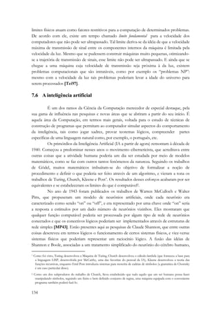 limites físicos atuam como fatores restritivos para a computação de determinados problemas. 
De acordo com ele, existe um tempo chamado limite fundamental para a velocidade dos 
computadores que não pode ser ultrapassado. Tal limite deriva-se da idéia de que a velocidade 
máxima de transmissão de sinal entre os componentes internos da máquina é limitada pela 
velocidade da luz. Mesmo que se pudessem construir máquinas muito pequenas, otimizando-se 
a trajetória de transmissão de sinais, esse limite não pode ser ultrapassado. E ainda que se 
chegue a uma máquina cuja velocidade de transmissão seja próxima à da luz, existem 
problemas computacionais que são intratáveis, como por exemplo os “problemas NP”: 
mesmo com a velocidade da luz tais problemas poderiam levar a idade do universo para 
serem processados [Tei97]. 
7.6 A inteligência artificial 
134 
É um dos ramos da Ciência da Computação merecedor de especial destaque, pela 
sua gama de influência nas pesquisas e novas áreas que se abriram a partir do seu início. É 
aquela área da Computação, em termos mais gerais, voltada para o estudo de técnicas de 
construção de programas que permitam ao computador simular aspectos do comportamento 
da inteligência, tais como jogar xadrez, provar teoremas lógicos, compreender partes 
específicas de uma linguagem natural como, por exemplo, o português, etc. 
Os primórdios da Inteligência Artificial (IA a partir de agora) remontam à década de 
1940. Começou a predominar nesses anos o movimento ciberneticista, que acreditava entre 
outras coisas que a atividade humana poderia um dia ser estudada por meio de modelos 
matemáticos, como se faz com outros tantos fenômenos da natureza. Seguindo os trabalhos 
de Gödel, muitos matemáticos imbuíram-se do objetivo de formalizar a noção de 
procedimento e definir o que poderia ser feito através de um algoritmo, e vieram a tona os 
trabalhos de Turing, Church, Kleene e Post*. Os resultados desses esforços acabaram por ser 
equivalentes e se estabeleceram os limites do que é computável†. 
No ano de 1943 foram publicados os trabalhos de Warren McCulloch e Walter 
Pitts, que propuseram um modelo de neurônios artificiais, onde cada neurônio era 
caracterizado como sendo “on” ou “off”, e era representado por uma chave onde “on” seria 
a resposta a estímulos por um dado número de neurônios vizinhos. Eles mostraram que 
qualquer função computável poderia ser processada por algum tipo de rede de neurônios 
conectados e que os conectivos lógicos poderiam ser implementados através de estruturas de 
rede simples [MP43]. Estão presentes aqui as pesquisas de Claude Shannon, que entre outras 
coisas descreveu em termos lógicos o funcionamento de certos sistemas físicos, e vice-versa: 
sistemas físicos que poderiam representar um raciocínio lógico. A fusão das idéias de 
Shannon e Boole, associadas a um tratamento simplificado do neurônio do cérebro humano, 
* Como foi visto, Turing desenvolveu a Máquina de Turing, Church desenvolveu o cálculo-lambda (que forneceu a base para 
a linguagem LISP, desenvolvida por McCarthy, uma das favoritas do pessoal da IA), Kleene desenvolveu a teoria das 
funções recursivas, enquanto Emil Post introduziu sistemas para reescrita de cadeias de símbolos (a gramática de Chomsky 
é um caso particular disso). 
† Como um dos subprodutos do trabalho de Church, ficou estabelecido que tudo aquilo que um ser humano possa fazer 
manipulando símbolos, seguindo um finito e bem definido conjunto de regras, uma máquina equipada com o conveniente 
programa também poderá fazê-lo. 
 