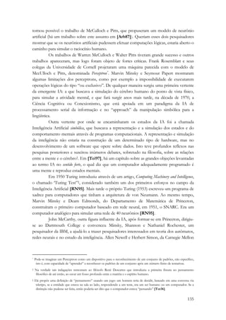 tornou possível o trabalho de McCulloch e Pitts, que propuseram um modelo de neurônio 
artificial (há um trabalho sobre este assunto em [Arb87]). Queriam esses dois pesquisadores 
mostrar que se os neurônios artificiais pudessem efetuar computações lógicas, estaria aberto o 
caminho para simular o raciocínio humano. 
Os trabalhos de Warren McCulloch e Walter Pitts tiveram grande sucesso e outros 
trabalhos apareceram, mas logo foram objeto de fortes críticas. Frank Rosemblatt e seus 
colegas da Universidade de Cornell projetaram uma máquina parecida com o modelo de 
MccUlloch e Pitts, denominada Perceptron*. Marvin Minsky e Seymour Papert mostraram 
algumas limitações dos perceptrons, como por exemplo a impossibilidade de executarem 
operações lógicas do tipo “ou exclusivo”. De qualquer maneira surgiu uma primeira vertente 
da emergente IA: a que buscava a simulação do cérebro humano do ponto de vista físico, 
para simular a atividade mental, e que fará surgir anos mais tarde, na década de 1970, a 
Ciência Cognitiva ou Conexionismo, que está apoiada em um paradigma da IA de 
processamento serial da informação e no “approach” da manipulação simbólica para a 
lingüística. 
Outra vertente por onde se encaminharam os estudos da IA foi a chamada 
Inteligência Artificial simbólica, que buscava a representação e a simulação dos estados e do 
comportamento mentais através de programas computacionais. A representação e simulação 
da inteligência não estaria na construção de um determinado tipo de hardware, mas no 
desenvolvimento de um software que opere sobre dados. Isto teve profundos reflexos nas 
pesquisas posteriores e suscitou inúmeros debates, sobretudo na filosofia, sobre as relações 
entre a mente e o cérebro†. Em [Tei97], há um capítulo sobre as grandes objeções levantadas 
ao termo IA no sentido forte, o qual diz que um computador adequadamente programado é 
uma mente e reproduz estados mentais. 
Em 1950 Turing introduziu através de um artigo, Computing Machinery and Intelligence, 
o chamado ‘Turing Test”‡, considerado também um dos primeiros esforços no campo da 
Inteligência Artificial [RN95]. Mais tarde o próprio Turing (1953) escreveu um programa de 
xadrez para computadores que tinham a arquitetura de von Neumann. Ao mesmo tempo, 
Marvin Minsky e Deam Edmonds, do Departamento de Matemática de Princeton, 
construíram o primeiro computador baseado em rede neural, em 1951, o SNARC. Era um 
computador analógico para simular uma rede de 40 neurônios [RN95]. 
John McCarthy, outra figura influente da IA, após formar-se em Princeton, dirigiu-se 
ao Dartmouth College e convenceu Minsky, Shannon e Nathaniel Rochester, um 
pesquisador da IBM, a ajudá-lo a trazer pesquisadores interessados em teoria dos autômatos, 
redes neurais e no estudo da inteligência. Allen Newell e Herbert Simon, da Carnegie Mellon 
* Pode-se imaginar um Perceptron como um dispositivo para o reconhecimento de um conjunto de padrões, não específico, 
isto é, com capacidade de “aprender” a reconhecer os padrões de um conjunto após um número finito de tentativas. 
† Na verdade tais indagações remontam ao filósofo Renè Descartes que introduziu a primeira fissura no pensamento 
filosófico de até então, ao cavar um fosso profundo entre a matéria e o espírito humano. 
‡ Ele propôs uma definição de “pensamento” usando um jogo: um homem teria de decidir, baseado em uma conversa via 
teletipo, se a entidade que estava na sala ao lado, respondendo a um teste, era um ser humano ou um computador. Se a 
distinção não pudesse ser feita, então poderia ser dito que o computador estava “pensando” [Tur36]. 
135 
 