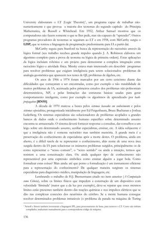 University elaboraram o LT (Logic Theorist)*, um programa capaz de trabalhar não-numericamente 
136 
e que provou a maioria dos teoremas do segundo capítulo do Principia 
Mathematica, de Russell e Whitehead. Em 1952, Arthur Samuel mostrou que os 
computadores não fazem somente o que se lhes pede, mas são capazes de “aprender”. Outros 
programas provadores de teoremas se seguiram ao LT e em 1958, com McCarthy surgiu o 
LISP, que se tornou a linguagem de programação predominante para IA a partir daí. 
McCarthy seguiu para Stanford na busca da representação do raciocínio através da 
lógica formal (seu trabalho recebeu grande impulso quando J. A. Robinson elaborou um 
algoritmo completo para a prova de teorema na lógica de primeira ordem). Estas aplicações 
da lógica incluíam robótica e um projeto para demonstrar a completa integração entre 
raciocínio lógico e atividade física. Minsky estava mais interessado em descobrir programas 
para resolver problemas que exigiam inteligência para serem solucionados: problemas de 
analogia geométrica que aparecem nos testes de QI, problemas de álgebra, etc. 
Os anos de 1966 a 1974 foram marcados por um certo ceticismo diante das 
dificuldades que começaram a ser encontradas, como por exemplo a não tratabilidade de 
muitos problemas de IA, acentuada pelos primeiros estudos dos problemas não-polinomiais 
determinísticos, NP, e pelas limitações das estruturas básicas usadas para gerar 
comportamento inteligente, como por exemplo os algoritmos de aprendizado por back-propagation 
[RN95]. 
A década de 1970 marcou a busca pelos sistemas baseados em conhecimento e pelos 
sistemas especialistas, protagonizada inicialmente por Ed Feigenbaum, Bruce Buchanan e Joshua 
Lederberg. Os sistemas especialistas são solucionadores de problemas acoplados a grandes 
bancos de dados onde o conhecimento humano específico sobre determinado assunto 
encontra-se armazenado. O sistema deverá fornecer respostas a consultas, dar conselhos a um 
leigo sobre um determinado assunto, auxiliar especialistas, ensinar, etc. A idéia subjacente é 
que a inteligência não é somente raciocínio mas também memória. A grande meta é a 
preservação do conhecimento de especialistas após a morte destes. O problema, ainda em 
aberto, é a difícil tarefa de se representar o conhecimento, aliás nome de uma nova área 
surgida dentro da IA para solucionar os inúmeros problemas surgidos, principalmente os de 
como representar o “senso comum”, o “sexto sentido” ou ainda a intuição, termos que 
resistem a uma conceituação clara. Ou ainda qualquer tipo de conhecimento não 
representável por uma expressão simbólica como ensinar alguém a jogar bola. Como 
formalizar estas coisas? Mais ainda: até que ponto a formalização é um instrumento eficiente 
para a representação do conhecimento? De qualquer maneira surgiram os sistemas 
especialistas para diagnóstico médico, manipulação de linguagens, etc. 
Lembrando o trabalho de H.J. Bremermann citado no item anterior (A Computação 
como Ciência), sobre os limites físicos que impedem a construção de um dispositivo com 
velocidade ‘ilimitada’ (maior que a da luz por exemplo), deve-se reparar que esses mesmos 
limites estão presentes também dentro das reações químicas e nos impulsos elétricos que se 
dão nas complexas conexões dos neurônios do cérebro. Se a mente humana consegue 
resolver determinados problemas intratáveis (o problema da parada na máquina de Turing 
* Newell e Simon também inventaram a linguagem IPL, para processamento de listas, para escrever o LT. Como não tinham 
compilador, traduziram manualmente para o correspondente código de máquina. 
 