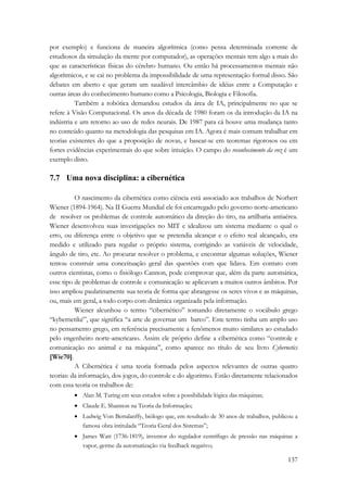 por exemplo) e funciona de maneira algorítmica (como pensa determinada corrente de 
estudiosos da simulação da mente por computador), as operações mentais tem algo a mais do 
que as características físicas do cérebro humano. Ou então há processamentos mentais não 
algorítmicos, e se cai no problema da impossibilidade de uma representação formal disso. São 
debates em aberto e que geram um saudável intercâmbio de idéias entre a Computação e 
outras áreas do conhecimento humano como a Psicologia, Biologia e Filosofia. 
Também a robótica demandou estudos da área de IA, principalmente no que se 
refere à Visão Computacional. Os anos da década de 1980 foram os da introdução da IA na 
indústria e um retorno ao uso de redes neurais. De 1987 para cá houve uma mudança tanto 
no conteúdo quanto na metodologia das pesquisas em IA. Agora é mais comum trabalhar em 
teorias existentes do que a proposição de novas, e basear-se em teoremas rigorosos ou em 
fortes evidências experimentais do que sobre intuição. O campo do reconhecimento da voz é um 
exemplo disto. 
7.7 Uma nova disciplina: a cibernética 
O nascimento da cibernética como ciência está associado aos trabalhos de Norbert 
Wiener (1894-1964). Na II Guerra Mundial ele foi encarregado pelo governo norte-americano 
de resolver os problemas de controle automático da direção do tiro, na artilharia antiaérea. 
Wiener desenvolveu suas investigações no MIT e idealizou um sistema mediante o qual o 
erro, ou diferença entre o objetivo que se pretendia alcançar e o efeito real alcançado, era 
medido e utilizado para regular o próprio sistema, corrigindo as variáveis de velocidade, 
ângulo de tiro, etc. Ao procurar resolver o problema, e encontrar algumas soluções, Wiener 
tentou construir uma conceituação geral das questões com que lidava. Em contato com 
outros cientistas, como o fisiólogo Cannon, pode comprovar que, além da parte automática, 
esse tipo de problemas de controle e comunicação se aplicavam a muitos outros âmbitos. Por 
isso ampliou paulatinamente sua teoria de forma que abrangesse os seres vivos e as máquinas, 
ou, mais em geral, a todo corpo com dinâmica organizada pela informação. 
Wiener alcunhou o termo “cibernético” tomando diretamente o vocábulo grego 
“kybernetiké”, que significa “a arte de governar um barco”. Este termo tinha um amplo uso 
no pensamento grego, em referência precisamente a fenômenos muito similares ao estudado 
pelo engenheiro norte-americano. Assim ele próprio define a cibernética como “controle e 
comunicação no animal e na máquina”, como aparece no título de seu livro Cybernetics 
[Wie70]. 
A Cibernética é uma teoria formada pelos aspectos relevantes de outras quatro 
teorias: da informação, dos jogos, do controle e do algoritmo. Estão diretamente relacionados 
com essa teoria os trabalhos de: 
• Alan M. Turing em seus estudos sobre a possibilidade lógica das máquinas; 
• Claude E. Shannon na Teoria da Informação; 
• Ludwig Von Bertalanffy, biólogo que, em resultado de 30 anos de trabalhos, publicou a 
137 
famosa obra intitulada “Teoria Geral dos Sistemas”; 
• James Watt (1736-1819), inventor do regulador centrífugo de pressão nas máquinas a 
vapor, germe da automatização via feedback negativo; 
 