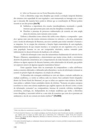138 
• John von Neumann com sua Teoria Matemática dos Jogos. 
Com a cibernética surge uma disciplina que estuda a evolução temporal dinâmica 
dos sistemas com capacidade de auto-regulação e auto-manutenção ao interagir com o meio 
que o circunda. De maneira breve pode-se afirmar que as contribuições de Wiener podem 
resumir-se em dois pontos [Ara78]: 
• Sublinhou a importância dos estudos interdisciplinares, mostrando o grande 
interesse que apresentam para cada uma das disciplinas consideradas 
• Percebeu a presença de processos realimentados de controle em uma ampla 
classe de sistemas, tanto naturais como sociais. 
Embora a cibernética como ciência não tenha como objetivo o computador – para 
ela é apenas mais uma das muitas estruturas existentes no universo –, ela criou, juntamente 
com a teoria da informação de Shannon, um novo caminho para tentar entender o homem e 
as máquinas. Ao se ocupar das estruturas e funções lógico-matemáticas de auto-regulação, 
independentemente de que estejam inscritas e se cumpram em um organismo vivo, ou em 
uma população humana ou em um computador eletrônico, acabou tomando parte 
indiretamente no desenvolvimento do hardware e do software. 
A idéia de informação como uma das características fundamentais do universo levou 
Wiener e Shannon, separadamente, a demonstrarem que muitas coisas, desde o movimento 
aleatório de partículas subatômicas até o comportamento de redes baseadas em chaveamentos 
elétricos ou alguns aspectos do discurso humano, estão relacionados de tal modo, que podem 
ser expressos através de algumas equações matemáticas básicas*. 
Estas equações foram úteis na construção de computadores e redes telefônicas: 
muitos conceitos elaborados e delineados pela cibernética e teoria da informação tornaram-se 
centrais no projeto lógico de máquinas e na criação do software. 
A cibernética não conseguiu estabelecer-se com um objeto e método unificados na 
tradição acadêmica, e o termo se utilizou cada vez menos. Seus acahados foram integrados 
dentro da Teoria Geral dos Sistemas†, no que se refere aos aspectos mais teóricos. Seu lado 
mais prático e utilitário foram assimilados dentro da robótica. “Somente em países europeus 
constituiu-se como uma ciência amplíssima que engloba aspectos tão diversos como a teoria 
da informação, comunica’~ao, computadores, sistemas de controle, robótica, modelagem 
econômica, sociologia, etc. Independente da evolução acadêmica que tenha a cibernética 
como disciplina, é necessário referir-se a uma série de conceitos que com ela se puseram em 
andamento e são de uso comum em muitos âmbitos”‡ [Tir2002]. 
* Sobre estas idéias tão sumariamente enunciadas ver o livro Cibernética, capítulo introdutório [Wie70]. 
† A Teoria Geral dos Sistemas é um completo paradigma, uma forma de pensar muito fecunda para entender a complexidade 
que engloba tanto os campos já citados acima que se relacionam com a Cibernética e ainda: Teoria dos Conjuntos 
(Mesarovic), Teoria das Redes (Rapoport), Dinâmica de Sistemas (Forrester), cfr. Bertalanffy, L. von Teoria Geral dos 
Sistemas [Tir2002] 
‡ As noções de feed-back negativa ou realimentação, homostasis (permanecer igual a si mesmo), feed-before (comportamento predictivo 
e por estratégia), etc. 
 