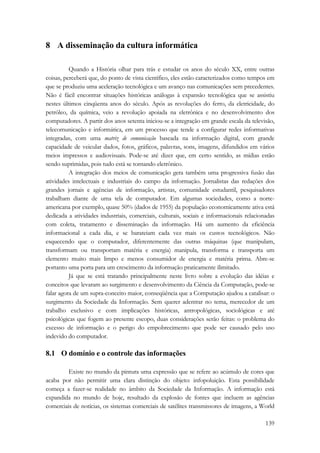 139 
8 A disseminação da cultura informática 
Quando a História olhar para trás e estudar os anos do século XX, entre outras 
coisas, perceberá que, do ponto de vista científico, eles estão caracterizados como tempos em 
que se produziu uma aceleração tecnológica e um avanço nas comunicações sem precedentes. 
Não é fácil encontrar situações históricas análogas à expansão tecnológica que se assistiu 
nestes últimos cinqüenta anos do século. Após as revoluções do ferro, da eletricidade, do 
petróleo, da química, veio a revolução apoiada na eletrônica e no desenvolvimento dos 
computadores. A partir dos anos setenta iniciou-se a integração em grande escala da televisão, 
telecomunicação e informática, em um processo que tende a configurar redes informativas 
integradas, com uma matriz de comunicação baseada na informação digital, com grande 
capacidade de veicular dados, fotos, gráficos, palavras, sons, imagens, difundidos em vários 
meios impressos e audiovisuais. Pode-se até dizer que, em certo sentido, as mídias estão 
sendo suprimidas, pois tudo está se tornando eletrônico. 
A integração dos meios de comunicação gera também uma progressiva fusão das 
atividades intelectuais e industriais do campo da informação. Jornalistas das redações dos 
grandes jornais e agências de informação, artistas, comunidade estudantil, pesquisadores 
trabalham diante de uma tela de computador. Em algumas sociedades, como a norte-americana 
por exemplo, quase 50% (dados de 1955) da população economicamente ativa está 
dedicada a atividades industriais, comerciais, culturais, sociais e informacionais relacionadas 
com coleta, tratamento e disseminação da informação. Há um aumento da eficiência 
informacional a cada dia, e se barateiam cada vez mais os custos tecnológicos. Não 
esquecendo que o computador, diferentemente das outras máquinas (que manipulam, 
transformam ou transportam matéria e energia) manipula, transforma e transporta um 
elemento muito mais limpo e menos consumidor de energia e matéria prima. Abre-se 
portanto uma porta para um crescimento da informação praticamente ilimitado. 
Já que se está tratando principalmente neste livro sobre a evolução das idéias e 
conceitos que levaram ao surgimento e desenvolvimento da Ciência da Computação, pode-se 
falar agora de um supra-conceito maior, conseqüência que a Computação ajudou a catalisar: o 
surgimento da Sociedade da Informação. Sem querer adentrar no tema, merecedor de um 
trabalho exclusivo e com implicações históricas, antropológicas, sociológicas e até 
psicológicas que fogem ao presente escopo, duas considerações serão feitas: o problema do 
excesso de informação e o perigo do empobrecimento que pode ser causado pelo uso 
indevido do computador. 
8.1 O domínio e o controle das informações 
Existe no mundo da pintura uma expressão que se refere ao acúmulo de cores que 
acaba por não permitir uma clara distinção do objeto: infopoluição. Esta possibilidade 
começa a fazer-se realidade no âmbito da Sociedade da Informação. A informação está 
expandida no mundo de hoje, resultado da explosão de fontes que incluem as agências 
comerciais de notícias, os sistemas comerciais de satélites transmissores de imagens, a World 
 