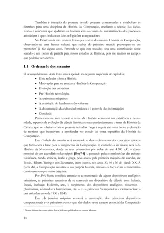 14 
Também é intenção do presente estudo procurar compreender e estabelecer as 
diretrizes para uma disciplina de História da Computação, mediante a seleção das idéias, 
teorias e conceitos que ajudaram os homens em sua busca da automatização dos processos 
aritméticos e que conduziram à tecnologia dos computadores. 
No Brasil ainda não existem livros que tratem do assunto História da Computação, 
observando-se uma lacuna cultural que países do primeiro mundo preocupam-se em 
preencher* já faz alguns anos. Pretende-se que este trabalho seja uma contribuição nesse 
sentido e um ponto de partida para novos estudos de História, pois são muitos os campos 
que poderão ser abertos. 
1.1 Ordenação dos assuntos 
O desenvolvimento deste livro estará apoiado na seguinte seqüência de capítulos: 
• Uma reflexão sobre a História 
• Motivações para se estudar a História da Computação 
• Evolução dos conceitos 
• Pré-História tecnológica 
• As primeiras máquinas 
• A revolução do hardware e do software 
• A disseminação da cultura informática e o controle das informações 
• Conclusão 
Primeiramente será tratado o tema da História: constatar sua existência e neces-sidade, 
aspectos da evolução da ciência histórica e tocar particularmente o tema da História da 
Ciência, que se relaciona com o presente trabalho. Logo a seguir virá uma breve explanação 
de motivos que incentivam a aprofundar no estudo do tema específico da História da 
Computação. 
Em Evolução dos conceitos será mostrado o desenvolvimento dos conceitos teóricos 
que formaram a base para o surgimento da Computação. O caminho a ser usado será o da 
História da Matemática, desde os seus primórdios por volta do ano 4.200 a.C. – época 
provável de um calendário solar egípcio [Boy74] –, passando pelas contribuições das culturas 
babilônica, hindu, chinesa, árabe e grega, pelo ábaco, pela primeira máquina de calcular, até 
Boole, Hilbert, Turing e von Neumann, entre outros, nos anos 30, 40 e 50 do século XX. A 
partir daí, a Computação constrói a sua própria história, embora os laços com a matemática 
continuem sempre muito estreitos. 
Por Pré-História tecnológica entende-se a enumeração de alguns dispositivos analógicos 
primitivos, as primeiras tentativas de se construir um dispositivo de cálculo com Leibniz, 
Pascal, Babbage, Hollerith, etc., o surgimento dos dispositivos analógicos modernos – 
planímetros, analisadores harmônicos, etc. – e os primeiros 'computadores' eletromecânicos 
por volta dos anos de 1930 e 1940. 
Em As primeiras máquinas ver-se-á a construção dos primeiros dispositivos 
computacionais e os primeiros passos que são dados nesse campo essencial da Computação 
* Nestes últimos dez anos vários livros já foram publicados em outros idiomas. 
 