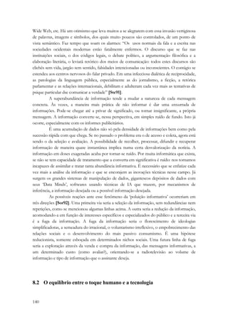 Wide Web, etc. Há um otimismo que leva muitos a se alegrarem com essa invasão vertiginosa 
de palavras, imagens e símbolos, dos quais muito poucos são controlados, de um ponto de 
vista semântico. Faz tempo que soam os alarmes: “Os usos normais da fala e a escrita nas 
sociedades ocidentais modernas estão fatalmente enfermos. O discurso que se faz nas 
instituições sociais, o dos códigos legais, o debate político, a argumentação filosófica e a 
elaboração literária, o leviatã retórico dos meios de comunicação: todos estes discursos são 
clichês sem vida, jargão sem sentido, falsidades intencionadas ou inconscientes. O contágio se 
estendeu aos centros nervosos do falar privado. Em uma infecciosa dialética de reciprocidade, 
as patologias da linguagem pública, especialmente as do jornalismo, a ficção, a retórica 
parlamentar e as relações internacionais, debilitam e adulteram cada vez mais as tentativas de 
psique particular dse comunicar a verdade” [Ste91]. 
140 
A superabundância de informação tende a mudar a natureza de cada mensagem 
concreta. Às vezes, a maneira mais prática de não informar é dar uma enxurrada de 
informações. Pode-se chegar até a privar de significado, ou tornar insignificante, a própria 
mensagem. A informação converte-se, nessa perspectiva, em simples ruído de fundo. Isto já 
ocorre, especialmente com os informes publicitários. 
É uma acumulação de dados não só pela densidade de informações bem como pela 
sucessão rápida com que chega. Se no passado o problema era o de acesso e coleta, agora está 
sendo o da seleção e avaliação. A possibilidade de recolher, processar, difundir e recuperar 
informação de maneira quase instantânea implica numa certa desvalorização da notícia. A 
informação em doses exageradas acaba por tornar-se ruído. Por muita informática que exista, 
se não se tem capacidade de tratamento que a converta em significativa é ruído: nos tornamos 
incapazes de assimilar e tratar tanta abundância informativa. É necessário que se enfatize cada 
vez mais a análise da informação e que se encorajem as inovações técnicas nesse campo. Já 
surgem os grandes sistemas de manipulação de dados, gigantescos depósitos de dados com 
seus ‘Data Minds’, softwares usando técnicas de IA que trazem, por mecanismos de 
inferência, a informação desejada ou a possível informação desejada. 
As possíveis reações ante esse fenômeno da ‘poluição informativa’ ocorreriam em 
três direções [Sor92]. Uma primeira via seria a seleção da informação, sem redundâncias nem 
repetições, como se mencionou algumas linhas acima. A outra seria a redução da informação, 
acomodando-a em função de interesses específicos e especializados do público e a terceira via 
é a fuga da informação. A fuga da informação seria o florescimento de ideologias 
simplificadoras, a semeadura do irracional, o voluntarismo irreflexivo, o empobrecimento das 
relações sociais e o desenvolvimento do mais passivo consumismo. É uma hipótese 
reducionista, somente esboçada em determinados nichos sociais. Uma futura linha de fuga 
seria a exploração através da venda e compra da informação, das mensagens informativas, a 
um determinado custo (como avaliar?), orientando-se a radiotelevisão ao volume de 
informação e tipo de informação que o assinante deseja. 
8.2 O equilíbrio entre o toque humano e a tecnologia 
 