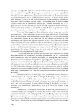 uma ação do computador que é uma função matemática sobre o texto sendo trabalhado ou 
sobre o estado do computador. Portanto, para se programar ou usar um computador, é 
necessário formular os pensamentos dentro de um espaço estritamente abstrato, matemático, 
apesar de aparentemente não ser o tradicional, pois os símbolos e as funções são em grande 
parte diferentes. Programar ou usar um computador são funções estritamente matemáticas, 
como fazer cálculos ou provar teoremas. Assim, a programação ou uso de um computador 
exigem o mesmo grau de consciência e abstração que a atividade matemática. Isso não se 
passa com todas as outras máquinas, que exigem uma certa coordenação motora automática, 
semiconsciente (por exemplo, só se aprende a andar de bicicleta quando não é mais 
necessário pensar sobre os movimentos e o equilíbrio)”. 
142 
Como uma das conseqüências dessas afirmações, pode-se propor que o uso do 
computador deva estar acompanhado de um novo tipo de educação, seja no âmbito da 
família ou das escola, das universidades ou das empresas, que aponte para uma abertura maior 
do entendimento humano. E esse saber vital, que faz com que um homem se sinta 
interiormente livre − porque tem respostas às questões da vida −, e que tenha uma visão mais 
ampla da realidade, é a cultura, a literatura, a filosofia, a história, etc., ou seja, as humanidades 
ou artes liberais, como antes eram chamadas algumas ciências humanas. Nas ciências técnicas 
e para os profissionais da Computação isto é mais premente. O maior problema que a 
especialização das ciências técnicas trouxe foi essa perda do sentido de conjunto. 
Continuando com as considerações da citada palestra: 
“Um empobrecimento que também pode dar-se em outro sentido que é o uso da 
computação na arte. Há um elemento informal e intuitivo na arte que leva a dizer que na 
criação artística deve haver um elemento inconsciente, que nunca poderá ser conceituado 
totalmente. Já a criação científica deve poder ser expressa por meio de pensamentos claros, 
universais e não-temporais, isto é, independentes da particular interpretação do observador, 
talvez até certo ponto (dependendo da área) formais, matemáticos. Imagine-se uma descrição 
do Altar de Isenheim através dos seus pixels e seus comprimentos de onda: ele perderia 
totalmente o senso estético e não produziria mais a reação interior provocada no observador 
pelas cores, formas e motivos, isto é, não teria o efeito terapêutico para o qual foi criado por 
Grünewald”. 
“O elemento emocional foi realçado por Freud, quando afirmou em sua ‘Introdução 
à Psicanálise,’ Aula 23, e no ensaio ‘Além do Princípio do Prazer,’ que a arte é emoção ou 
expressão subconsciente e não imitação ou comunicação (dentro de seu típico raciocínio 
unilateral da teoria da sublimação da emoção e do desejo através da arte). Comparando-se 
com a arte como comunicação de uma realidade espiritual, de Kandinsky, vê-se bem o 
contraste entre materialismo e espiritualismo; neste pode haver algo superior a ser 
comunicado”. 
“Apesar de que a idéia expressa em um objeto de arte seja de conteúdo objetivo, a 
sensação e emoção que ela desperta é subjetiva. Por exemplo, ouça-se uma terça maior 
seguida de uma menor, ou uma sétima seguida de uma oitava. Estamos seguros que qualquer 
pessoa terá sensações diferentes em cada caso, que ficam claras pelo contraste entre cada 
intervalo e o seguinte. Mas provavelmente quase todas as pessoas dirão que a terça menor é 
'mais triste' e a sétima produz uma tensão aliviada pela oitava. Cada um sente essas emoções 
 