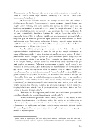 diferentemente, mas há claramente algo universal por detrás delas, como as sensações que 
temos do amarelo limão (alegre, radiante, abrindo-se) e do azul da Prússia (triste, 
introspectivo, fechando-se) ”. 
“É necessário considerar também uma distinção essencial entre obra artística e 
científica o fato da primeira dever sempre ter contextos temporais e espaciais ligados à sua 
criação. Como contraste, uma teoria científica não depende do tempo, desde que seja 
consistente e corresponda às observações, se for o caso. Um exemplo simples é o do conceito 
de uma circunferência, como por exemplo o lugar geométrico dos pontos eqüidistantes de 
um ponto. Essa definição formal não dependeu das condições de seu descobridor. Ela é 
impessoal e eterna. O fato de podermos captá-la com nosso pensamento levou Aristóteles a 
conjeturar, por um raciocínio puramente lógico (precursor de nossa maneira de pensar 
hodierna), que temos dentro de nós também algo de eterno, e que não poderia ter ocorrido 
em Platão, pois este tinha sido um iniciado nos Mistérios (em A Escola de Atenas, de Rafael há 
uma representação da diferença entre os dois*)”. 
“A dependência espaço-temporal da criação artística aliada ao elemento de 
expressão individual semiconsciente do artista faz com que haja sempre um elemento de 
imprevisibilidade na criação. O artista deve observar sua obra durante o processo de criação, 
para influir no mesmo e chegar a algo que não podia inicialmente prever. Isso pode ser um 
processo puramente interior, como no caso de um compositor que não precisa ouvir os sons 
de sua obra; no entanto, a sensação auditiva ao ouvi-la tocada nunca é a mesma que a que 
pode imaginar interiormente. Poder-se-ia argumentar que a pesquisa científica também tem 
elementos de imprevisibilidade. Isso pode ocorrer até na matemática: um teorema pode ser 
descoberto, e o seu autor ou outros ainda não saberem como se poderá prová-lo (um 
exemplo recente foi a prova do último teorema de Fermat, formulado no século XVII). Uma 
grande diferença reside no fato do resultado ser de um lado um conceito e de outro um 
objeto. Além disso, uma vez estabelecido um conceito científico, toda vez que se refizer a 
experiência ou a teoria correta o resultado será o mesmo (dentro das eventuais aproximações 
experimentais); no caso da criação artística, o objeto de arte deverá sempre mudar, pois a sua 
simples presença deve influenciar o criador, que terá outras inspirações na hora de repetir a 
criação (lembremos da frase de Freud de que simples imitação não é arte). Dá-se a esse fator 
o nome de dinamismo da criação artística”. 
“Portanto o uso do computador para fazer arte, sem considerar sua grande utilidade 
143 
como banco de dados das obras artísticas, pode ser empobrecedor”. 
“Como instrumento passivo na criação artística, como é o caso do uso de uma 
ferramenta CorelDraw, existe o problema do usuário fazer uso de um raciocínio formal ao 
utilizar os comandos do computador submetendo a criação artística a uma consciencialização 
e formalização e o problema da ausência do elemento inconsciente, assim como do contato 
físico que desperta diferentes reações, como por exemplo, no pintor com seu pincel, no 
pianista ao dedilhar o piano”. 
* O autor se refere ao famoso quadro onde vários filósofos gregos aparecem, e, caminhando lado a lado, estão Platão e 
Aristóteles, um apontando o dedo para cima e outro para baixo, respectivamente, indicando o mundo das idéias e o mundo 
real. 
 
