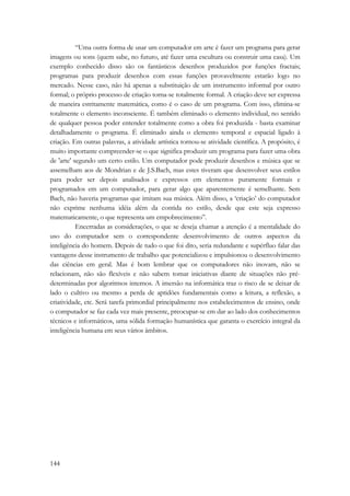 144 
“Uma outra forma de usar um computador em arte é fazer um programa para gerar 
imagens ou sons (quem sabe, no futuro, até fazer uma escultura ou construir uma casa). Um 
exemplo conhecido disso são os fantásticos desenhos produzidos por funções fractais; 
programas para produzir desenhos com essas funções provavelmente estarão logo no 
mercado. Nesse caso, não há apenas a substituição de um instrumento informal por outro 
formal; o próprio processo de criação torna-se totalmente formal. A criação deve ser expressa 
de maneira estritamente matemática, como é o caso de um programa. Com isso, elimina-se 
totalmente o elemento inconsciente. É também eliminado o elemento individual, no sentido 
de qualquer pessoa poder entender totalmente como a obra foi produzida - basta examinar 
detalhadamente o programa. É eliminado ainda o elemento temporal e espacial ligado à 
criação. Em outras palavras, a atividade artística tornou-se atividade científica. A propósito, é 
muito importante compreender-se o que significa produzir um programa para fazer uma obra 
de 'arte' segundo um certo estilo. Um computador pode produzir desenhos e música que se 
assemelham aos de Mondrian e de J.S.Bach, mas estes tiveram que desenvolver seus estilos 
para poder ser depois analisados e expressos em elementos puramente formais e 
programados em um computador, para gerar algo que aparentemente é semelhante. Sem 
Bach, não haveria programas que imitam sua música. Além disso, a ‘criação’ do computador 
não exprime nenhuma idéia além da contida no estilo, desde que este seja expresso 
matematicamente, o que representa um empobrecimento”. 
Encerradas as considerações, o que se deseja chamar a atenção é a mentalidade do 
uso do computador sem o correspondente desenvolvimento de outros aspectos da 
inteligência do homem. Depois de tudo o que foi dito, seria redundante e supérfluo falar das 
vantagens desse instrumento de trabalho que potencializou e impulsionou o desenvolvimento 
das ciências em geral. Mas é bom lembrar que os computadores não inovam, não se 
relacionam, não são flexíveis e não sabem tomar iniciativas diante de situações não pré-determinadas 
por algoritmos internos. A imersão na informática traz o risco de se deixar de 
lado o cultivo ou mesmo a perda de aptidões fundamentais como a leitura, a reflexão, a 
criatividade, etc. Será tarefa primordial principalmente nos estabelecimentos de ensino, onde 
o computador se faz cada vez mais presente, preocupar-se em dar ao lado dos conhecimentos 
técnicos e informáticos, uma sólida formação humanística que garanta o exercício integral da 
inteligência humana em seus vários âmbitos. 
 