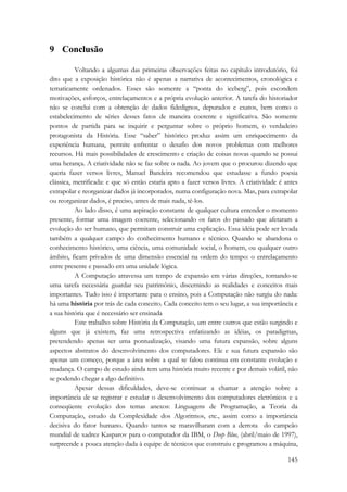 145 
9 Conclusão 
Voltando a algumas das primeiras observações feitas no capítulo introdutório, foi 
dito que a exposição histórica não é apenas a narrativa de acontecimentos, cronológica e 
tematicamente ordenados. Esses são somente a “ponta do iceberg”, pois escondem 
motivações, esforços, entrelaçamentos e a própria evolução anterior. A tarefa do historiador 
não se conclui com a obtenção de dados fidedignos, depurados e exatos, bem como o 
estabelecimento de séries desses fatos de maneira coerente e significativa. São somente 
pontos de partida para se inquirir e perguntar sobre o próprio homem, o verdadeiro 
protagonista da História. Esse “saber” histórico produz assim um enriquecimento da 
experiência humana, permite enfrentar o desafio dos novos problemas com melhores 
recursos. Há mais possibilidades de crescimento e criação de coisas novas quando se possui 
uma herança. A criatividade não se faz sobre o nada. Ao jovem que o procurou dizendo que 
queria fazer versos livres, Manuel Bandeira recomendou que estudasse a fundo poesia 
clássica, metrificada: e que só então estaria apto a fazer versos livres. A criatividade é antes 
extrapolar e reorganizar dados já incorporados, numa configuração nova. Mas, para extrapolar 
ou reorganizar dados, é preciso, antes de mais nada, tê-los. 
Ao lado disso, é uma aspiração constante de qualquer cultura entender o momento 
presente, formar uma imagem coerente, selecionando os fatos do passado que afetaram a 
evolução do ser humano, que permitam construir uma explicação. Essa idéia pode ser levada 
também a qualquer campo do conhecimento humano e técnico. Quando se abandona o 
conhecimento histórico, uma ciência, uma comunidade social, o homem, ou qualquer outro 
âmbito, ficam privados de uma dimensão essencial na ordem do tempo: o entrelaçamento 
entre presente e passado em uma unidade lógica. 
A Computação atravessa um tempo de expansão em várias direções, tornando-se 
uma tarefa necessária guardar seu patrimônio, discernindo as realidades e conceitos mais 
importantes. Tudo isso é importante para o ensino, pois a Computação não surgiu do nada: 
há uma história por trás de cada conceito. Cada conceito tem o seu lugar, a sua importância e 
a sua história que é necessário ser ensinada 
Este trabalho sobre História da Computação, um entre outros que estão surgindo e 
alguns que já existem, faz uma retrospectiva enfatizando as idéias, os paradigmas, 
pretendendo apenas ser uma pontualização, visando uma futura expansão, sobre alguns 
aspectos abstratos do desenvolvimento dos computadores. Ele e sua futura expansão são 
apenas um começo, porque a área sobre a qual se falou continua em constante evolução e 
mudança. O campo de estudo ainda tem uma história muito recente e por demais volátil, não 
se podendo chegar a algo definitivo. 
Apesar dessas dificuldades, deve-se continuar a chamar a atenção sobre a 
importância de se registrar e estudar o desenvolvimento dos computadores eletrônicos e a 
conseqüente evolução dos temas anexos: Linguagens de Programação, a Teoria da 
Computação, estudo da Complexidade dos Algoritmos, etc., assim como a importância 
decisiva do fator humano. Quando tantos se maravilharam com a derrota do campeão 
mundial de xadrez Kasparov para o computador da IBM, o Deep Blue, (abril/maio de 1997), 
surpreende a pouca atenção dada à equipe de técnicos que construiu e programou a máquina, 
 