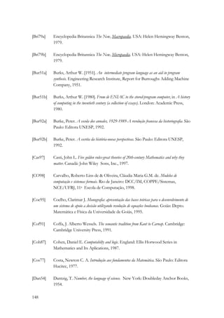 [Bri79a] Encyclopedia Britannica The New, Macropaedia. USA: Helen Hemingway Benton, 
148 
1979. 
[Bri79b] Encyclopedia Britannica The New, Micropaedia. USA: Helen Hemingway Benton, 
1979. 
[Bur51a] Burks, Arthur W. [1951]. An intermediate program language as an aid in program 
synthesis. Engineering Research Institute, Report for Burroughs Adding Machine 
Company, 1951. 
[Bur51b] Burks, Arthur W. [1980]. From de ENIAC to the stored-program computer, in A history 
of computing in the twentieth century (a collection of essays). London: Academic Press, 
1980. 
[Bur92a] Burke, Peter. A escola dos annales, 1929-1989-A revolução francesa da historiografia. São 
Paulo: Editora UNESP, 1992. 
[Bur92b] Burke, Peter. A escrita da história-novas perspectivas. São Paulo: Editora UNESP, 
1992. 
[Cas97] Casti, John L. Five golden rules-great theories of 20th-century Mathematics and why they 
matter. Canadá: John Wiley Sons, Inc., 1997. 
[CO98] Carvalho, Roberto Lins de  Oliveira, Cláudia Maria G.M. de. Modelos de 
computação e sistemas formais. Rio de Janeiro: DCC/IM, COPPE/Sistemas, 
NCE/UFRJ, 11a Escola de Computação, 1998. 
[Coe95] Coelho, Clarimar J. Monografia: apresentação das bases teóricas para o desenvolvimento de 
um sistema de apoio a decisão utilizando resolução de equações booleanas. Goiás: Depto. 
Matemática e Física da Universidade de Goiás, 1995. 
[Cof91] Coffa, J. Alberto Wessels. The semantic tradition from Kant to Carnap. Cambridge: 
Cambridge University Press, 1991. 
[Coh87] Cohen, Daniel E. Computabilty and logic. England: Ellis Horwood Series in 
Mathematics and Its Aplications, 1987. 
[Cos77] Costa, Newton C. A. Introdução aos fundamentos da Matemática. São Paulo: Editora 
Hucitec, 1977. 
[Dan54] Dantzig, T. Number, the language of science. New York: Doubleday Anchor Books, 
1954. 
 