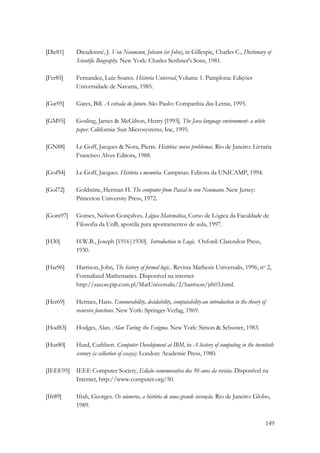 [Die81] Dieudonné, J. Von Neumann, Johann (or John), in Gillespie, Charles C., Dictionary of 
149 
Scientific Biography. New York: Charles Scribner's Sons, 1981. 
[Fer85] Fernandez, Luiz Soares. Historia Universal, Volume 1. Pamplona: Edições 
Universidade de Navarra, 1985. 
[Gat95] Gates, Bill. A estrada do futuro. São Paulo: Companhia das Letras, 1995. 
[GM95] Gosling, James  McGilton, Henry [1995]. The Java language environment- a white 
paper. California: Sun Microsystems, Inc, 1995. 
[GN88] Le Goff, Jacques  Nora, Pierre. História: novos problemas. Rio de Janeiro: Livraria 
Francisco Alves Editora, 1988. 
[Gof94] Le Goff, Jacques. História e memória. Campinas: Editora da UNICAMP, 1994. 
[Gol72] Goldstine, Herman H. The computer from Pascal to von Neumann. New Jersey: 
Princeton University Press, 1972. 
[Gom97] Gomes, Nelson Gonçalves. Lógica Matemática, Curso de Lógica da Faculdade de 
Filosofia da UnB, apostila para apontamentos de aula, 1997. 
[H30] H.W.B., Joseph [1916|1930]. Introduction to Logic. Oxford: Clarendon Press, 
1930. 
[Har96] Harrison, John, The history of formal logic.. Revista Mathesis Universalis, 1996, no 2, 
Formalized Mathematics. Disponível na internet 
http://saxon.pip.com.pl/MatUniversalis/2/harrison/jrh03.html. 
[Her69] Hermes, Hans. Enumerability, decidability, computability-an introduction to the theory of 
recursive functions. New York: Springer-Verlag, 1969. 
[Hod83] Hodges, Alan. Alan Turing: the Enigma. New York: Simon  Schuster, 1983. 
[Hur80] Hurd, Cuthbert. Computer Development at IBM, in A history of computing in the twentieth 
century (a collection of essays). London: Academic Press, 1980. 
[IEEE95] IEEE Computer Society, Edição comemorativa dos 50 anos da revista. Disponível na 
Internet, http://www.computer.org/50. 
[Ifr89] Ifrah, Georges. Os números, a história de uma grande invenção. Rio de Janeiro: Globo, 
1989. 
 