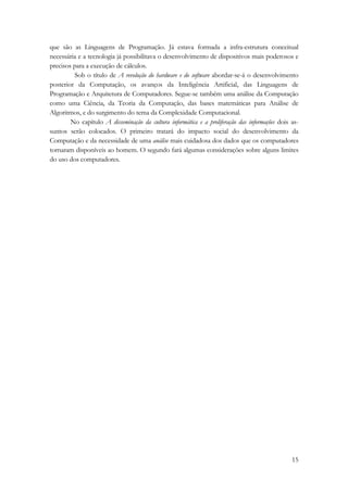 que são as Linguagens de Programação. Já estava formada a infra-estrutura conceitual 
necessária e a tecnologia já possibilitava o desenvolvimento de dispositivos mais poderosos e 
precisos para a execução de cálculos. 
Sob o título de A revolução do hardware e do software abordar-se-á o desenvolvimento 
posterior da Computação, os avanços da Inteligência Artificial, das Linguagens de 
Programação e Arquitetura de Computadores. Segue-se também uma análise da Computação 
como uma Ciência, da Teoria da Computação, das bases matemáticas para Análise de 
Algoritmos, e do surgimento do tema da Complexidade Computacional. 
No capítulo A disseminação da cultura informática e a proliferação das informações dois as-suntos 
serão colocados. O primeiro tratará do impacto social do desenvolvimento da 
Computação e da necessidade de uma análise mais cuidadosa dos dados que os computadores 
tornaram disponíveis ao homem. O segundo fará algumas considerações sobre alguns limites 
do uso dos computadores. 
15 
 