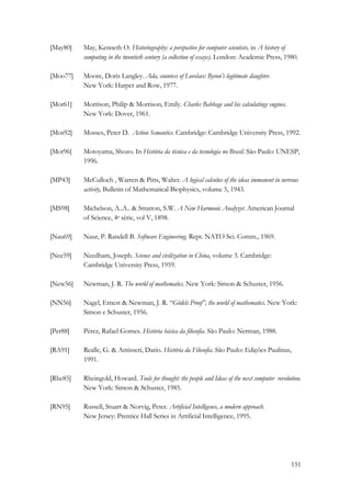 151 
[May80] May, Kenneth O. Historiography: a perspective for computer scientists, in A history of 
computing in the twentieth century (a collection of essays). London: Academic Press, 1980. 
[Moo77] Moore, Doris Langley. Ada, countess of Lovelace: Byron’s legitimate daughter. 
New York: Harper and Row, 1977. 
[Mor61] Morrison, Philip  Morrison, Emily. Charles Babbage and his calculatings engines. 
New York: Dover, 1961. 
[Mos92] Mosses, Peter D. Action Semantics. Cambridge: Cambridge University Press, 1992. 
[Mot96] Motoyama, Shozo. In História da técnica e da tecnologia no Brasil. São Paulo: UNESP, 
1996. 
[MP43] McCulloch , Warren  Pitts, Walter. A logical calculus of the ideas immanent in nervous 
activity, Bulletin of Mathematical Biophysics, volume 5, 1943. 
[MS98] Michelson, A..A..  Stratton, S.W. A New Harmonic Analyzer. American Journal 
of Science, 4a série, vol V, 1898. 
[Nau69] Naur, P. Randell B. Software Engineering. Rept. NATO Sci. Comm., 1969. 
[Nee59] Needham, Joseph. Science and civilization in China, volume 3. Cambridge: 
Cambridge University Press, 1959. 
[New56] Newman, J. R. The world of mathematics. New York: Simon  Schuster, 1956. 
[NN56] Nagel, Ernest  Newman, J. R. “Gödels Proof”, the world of mathematics. New York: 
Simon e Schuster, 1956. 
[Per88] Pérez, Rafael Gomes. História básica da filosofia. São Paulo: Nerman, 1988. 
[RA91] Realle, G.  Antisseri, Dario. História da Filosofia. São Paulo: Edições Paulinas, 
1991. 
[Rhe85] Rheingold, Howard. Tools for thought: the people and Ideas of the next computer revolution. 
New York: Simon  Schuster, 1985. 
[RN95] Russell, Stuart  Norvig, Peter. Artificial Intelligence, a modern approach. 
New Jersey: Prentice Hall Series in Artificial Intelligence, 1995. 
 
