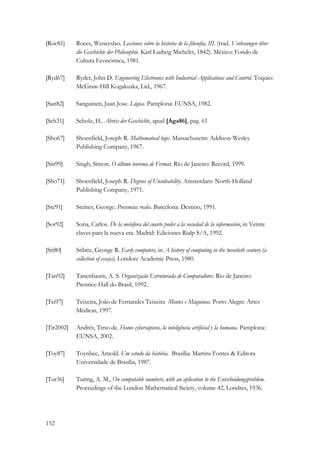 [Roc81] Roces, Wenceslao. Lecciones sobre la historia de la filosofia, III. (trad. Vorlesungen über 
152 
die Geschichte der Philosophie. Karl Ludwig Michelet, 1842). México: Fondo de 
Cultura Económica, 1981. 
[Ryd67] Ryder, John D. Engineering Electronics with Industrial Applications and Control. Toquio: 
McGraw-Hill Kogakuska, Ltd., 1967. 
[San82] Sanguineti, Juan Jose. Lógica. Pamplona: EUNSA, 1982. 
[Sch31] Scholz, H.. Abriss der Geschichte, apud [Aga86], pag. 61 
[Sho67] Shoenfield, Joseph R. Mathematical logic. Massachusetts: Addison-Wesley 
Publishing Company, 1967. 
[Sin99] Singh, Simon. O último teorema de Fermat. Rio de Janeiro: Record, 1999. 
[Sho71] Shoenfield, Joseph R. Degrees of Unsolvability. Amsterdam: North-Holland 
Publishing Company, 1971. 
[Ste91] Steiner, George. Presencias reales. Barcelona: Destino, 1991. 
[Sor92] Soria, Carlos. De la metáfora del cuarto poder a la sociedad de la información, in Veinte 
claves para la nueva era. Madrid: Ediciones Rialp S/A, 1992. 
[Sti80] Stibitz, George R. Early computers, in A history of computing in the twentieth century (a 
collection of essays). London: Academic Press, 1980. 
[Tan92] Tanenbaum, A. S. Organização Estruturada de Computadores. Rio de Janeiro: 
Prentice-Hall do Brasil, 1992. 
[Tei97] Teixeira, João de Fernandes Teixeira Mentes e Máquinas. Porto Alegre: Artes 
Médicas, 1997. 
[Tir2002] Andrés, Tirso de. Homo cybersapiens, la inteligência artificial y la humana. Pamplona: 
EUNSA, 2002. 
[Toy87] Toynbee, Arnold. Um estudo da história. Brasília: Martins Fontes  Editora 
Universidade de Brasília, 1987. 
[Tur36] Turing, A. M., On computable numbers, with an aplication to the Entscheidungsproblem. 
Proceedings of the London Mathematical Siciety, volume 42, Londres, 1936. 
 