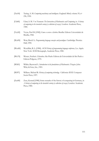 153 
[Tur50] Turing, A. M. Computing machinery and intelligence. England: Mind, volume 59, no 
236, 1950. 
[Ula80] Ulam, S. M. Von Neumann: The Interaction of Mathematics and Computing, in A history 
of computing in the twentieth century (a collection of essays). London: Academic Press, 
1980. 
[Vey82] Veyne, Paul M. [1982]. Como se escreve a história. Brasília: Editora Universidade de 
Brasília, 1982. 
[Wat90] Watt, David A.. Programming language concepts and paradigms. Cambridge: Prentice 
Hall, 1990. 
[Wex80] Wexelblat, R. L. [1980]. ACM History of programming language conference, Los Angeles. 
New York: ACM Monograph, Academic Press, 1980. 
[Wie70] Wiener, Norbert. Cibernética. São Paulo: Editora da Universidade de São Paulo e 
Editora Polígono, 1970. 
[Wil65] Wilder, Raymond L. Introduction to the foundations of Mathematics. Tóquio: John 
Wiley  Sons, Inc., 1965. 
[Wil97] Willians, Michael R. History of computing technology. California: IEEE Computer 
Societ Press, 1997. 
[Zus80] Zuse, Konrad [1980]. Some remarks of the history of computing in Germany, in 
A history of computing in the twentieth century (a collection of essays). London: Academic 
Press, 1980. 
 