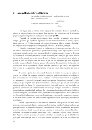 2 Uma reflexão sobre a História 
16 
Uma curiosidade de explicar e compreender o mundo é o estímulo que leva os 
homens a estudarem o seu passado. 
Arnold Toynbee 
Da curiosidade do homem por si mesmo nasce a história. 
A. Brunner 
Na língua latina a palavra história expressa dois conceitos distintos: plenitude de 
suceder e o conhecimento que se possui desse suceder. Sua origem procede de certa raiz 
grega que significa inquirir, com inclinação à curiosidade [Fer85]. 
Plenitude de suceder, conhecimento desse suceder, recuperação dos valores 
antigos..., palavras que significam algo mais que uma mera enumeração de nomes, lugares, 
datas, números, etc. Consiste antes de tudo em um debruçar-se sobre o passado e formular-lhe 
perguntas para se apropriar do seu legado (da “tradição”, de traducere, entregar). 
Ninguém produz por si mesmo os conhecimentos de que necessita para sobreviver 
em meio à sociedade na qual nasce; a grande maioria chega como algo adquirido, que se 
recebe pela interação com o meio ambiente. Desde o instante em que o homem se dá conta 
do mundo e de si mesmo, percebe-se rodeado de instituições e tradições que vive e atualiza 
de um modo natural, sem se dar conta de que foi forjado nesse entorno, com atitudes e 
pontos de vista tão arraigados em seu modo de ser, em sua psicologia, que nada lhe parece 
estranho ou desconhecido. Somente quando o homem sai do seu entorno vital e entra em 
contato com novas superfícies de valores, tradições, costumes, é que começa a compará-los 
com os seus e a se perguntar reflexivamente sobre tais coisas, pelas verdades de umas e 
outras. 
A história é parte dessa necessidade humana de refletir: é o desejo de explicar a 
origem e a verdade das próprias instituições, quem ou qual acontecimento as estabeleceu. 
Para responder sobre sua existência atual e conhecer a si mesmo o homem tem de mergulhar 
no seu passado, perguntando às gerações anteriores por que fizeram essas instituições e não 
outras, por que surgiram esses precisos costumes e atitudes, por que ele tem essa herança 
cultural, e assim por diante. Por possuir uma herança é que cada homem é um historiador em 
potencial. Assim como em cada homem há uma evolução biológica necessária, há também a 
manutenção de uma identidade ao longo das várias etapas desse desenvolvimento biológico, 
que nos distinguem e nos tornam únicos, sendo fator de compreensão do modo pessoal de 
ser. Com a história buscamos essa nossa identidade para compreender o momento presente. 
E isto pode e deve ocorrer sob pontos de vista específicos: sociais, psicológicos, filosóficos e 
tecnológicos. 
Paul M. Veyne fala ainda da história como compreensão, contrapondo o uso deste termo 
ao uso do termo explicação. Em seu sentido mais forte explicar significa “atribuir um fato a seu 
princípio ou uma teoria a outra mais geral” como fazem as ciências ou a filosofia. Nesse caso, 
a história seria uma difícil conquista porque a ciência só conhece leis, sistemas hipotético-dedutivos, 
e no mundo da história reinam, lado a lado, a liberdade e o acaso, causas e fins, etc. 
Para Veyne a história apresenta um caráter acientífico no sentido de que é difícil buscar 
princípios universais que tornem os acontecimentos inteligíveis, ou achar mecanismos de 
 