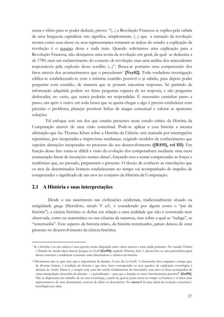 causa e efeito para se poder deduzir, prever. “(...) a Revolução Francesa se explica pela subida 
de uma burguesia capitalista: isto significa, simplesmente, (...) que a narração da revolução 
mostra como essa classe ou seus representantes tomaram as rédeas do estado: a explicação da 
revolução é o resumo desta e nada mais. Quando solicitamos uma explicação para a 
Revolução Francesa, não desejamos uma teoria da revolução em geral, da qual se deduziria a 
de 1789, nem um esclarecimento do conceito de revolução, mas uma análise dos antecedentes 
responsáveis pela explosão desse conflito (...)”. Busca-se portanto uma compreensão dos 
fatos através dos acontecimentos que o precederam* [Vey82]. Toda verdadeira investigação 
edifica-se estabelecendo-se com a máxima exatidão possível o já sabido, para depois poder 
perguntar com exatidão, de maneira que se possam encontrar respostas. Só partindo da 
informação adquirida podem ser feitas perguntas capazes de ter resposta, e não perguntas 
deslocadas, no vazio, que nunca poderão ser respondidas. É necessário caminhar passo a 
passo, um após o outro: em toda busca que se queira chegar a algo é preciso estabelecer com 
precisão o problema, planejar possíveis linhas de ataque conceitual e valorar as aparentes 
soluções. 
Tal enfoque será um dos que estarão presentes neste estudo crítico da História da 
Computação através de uma visão conceitual. Pode-se aplicar a essa história a mesma 
afirmação que faz Thomas Khun sobre a História da Ciência: está marcada por interrupções 
repentinas, por inesperadas e imprevistas mudanças, exigindo modelos de conhecimento que 
supoêm alterações inesperadas no processo do seu desenvolvimento ([RA91], vol III). Em 
função desse fato torna-se difícil a visão da evolução dos computadores mediante uma mera 
enumeração linear de invenções-nomes-datas†, forçando-nos a tentar compreender as forças e 
tendências que, no passado, prepararam o presente. O desejo de conhecer as vinculações que 
os atos de determinados homens estabeleceram no tempo vai acompanhado do impulso de 
compreender o significado de tais atos no conjunto da História da Computação. 
2.1 A História e suas interpretações 
Desde o seu nascimento nas civilizações ocidentais, tradicionalmente situado na 
antigüidade grega (Heródoto, século V a.C. é considerado por alguns como o “pai da 
história”), a ciência histórica se define em relação a uma realidade que não é construída nem 
observada, como na matemática ou nas ciências da natureza, mas sobre a qual se “indaga”, se 
“testemunha”. Este aspecto da história-relato, da história-testemunho, jamais deixou de estar 
presente no desenvolvimento da ciência histórica. 
* Se a história é ou não ciência é uma questão muito disputada entre vários autores e tema ainda polêmico. No tratado História 
e Memória do medievalista francês Jacques Le Goff [Gof94], capítulo História, item 1, desenvolve-se uma panorâmica geral 
dessas correntes e tendências existentes entre historiadores e teóricos da história. 
† Obviamente não se quer tirar aqui a importância da datação. Como diz Le Goff, “o historiador deve respeitar o tempo que, 
de diversas formas, é condição da história e que deve fazer corresponder os seus quadros de explicação cronológica à 
duração do vivido. Datar é, e sempre será, uma das tarefas fundamentais do historiador, mas deve-se fazer acompanhar de 
outra manipulação necessária da duração − a periodização − para que a datação se torne historicamente pensável” [Gof94]. 
Não se dispensará este trabalho de ter uma cronologia, a partir da qual se possa situar no tempo os homens e os fatos mais 
representativos de uma determinada corrente de idéias ou descobertas. No anexo I há uma tabela da evolução conceitual e 
tecnológica por data. 
17 
 
