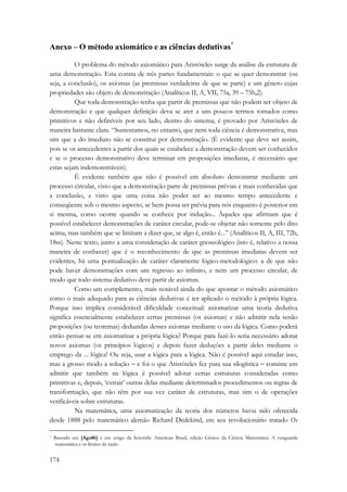 Anexo – O método axiomático e as ciências dedutivas* 
174 
O problema do método axiomático para Aristóteles surge da análise da estrutura de 
uma demonstração. Esta consta de três partes fundamentais: o que se quer demonstrar (ou 
seja, a conclusão), os axiomas (as premissas verdadeiras de que se parte) e um gênero cujas 
propriedades são objeto de demonstração (Analíticos II, A, VII, 75a, 39 – 75b,2). 
Que toda demonstração tenha que partir de premissas que não podem ser objeto de 
demonstração e que qualquer definição deva se ater a uns poucos termos tomados como 
primitivos e não definíveis por seu lado, dentro do sistema, é provado por Aristóteles de 
maneira bastante clara. “Sustentamos, no entanto, que nem toda ciência é demonstrativa, mas 
sim que a do imediato não se constitui por demonstração. (É evidente que deve ser assim, 
pois se os antecedentes a partir dos quais se estabelece a demonstração devem ser conhecidos 
e se o processo demonstrativo deve terminar em proposições imediatas, é necessário que 
estas sejam indemonstráveis). 
É evidente também que não é possível em absoluto demonstrar mediante um 
processo circular, visto que a demonstração parte de premissas prévias e mais conhecidas que 
a conclusão, e visto que uma coisa não poder ser ao mesmo tempo antecedente e 
conseqüente sob o mesmo aspecto, se bem possa ser prévia para nós enquanto é posterior em 
si mesma, como ocorre quando se conhece por indução... Àqueles que afirmam que é 
possível estabelecer demonstrações de caráter circular, pode-se objetar não somente pelo dito 
acima, mas também que se limitam a dizer que, se algo é, então é...” (Analíticos II, A, III, 72b, 
18ss). Neste texto, junto a uma consideração de caráter gnoseológico (isto é, relativo a nossa 
maneira de conhecer) que é o reconhecimento de que as premissas imediatas devem ser 
evidentes, há uma pontualização de caráter claramente lógico-metodológico: a de que não 
pode haver demonstrações com um regresso ao infinito, e nem um processo circular, de 
modo que todo sistema dedutivo deve partir de axiomas. 
Como um complemento, mais notável ainda do que apontar o método axiomático 
como o mais adequado para as ciências dedutivas é ter aplicado o método à própria lógica. 
Porque isso implica considerável dificuldade conceitual: axiomatizar uma teoria dedutiva 
significa essencialmente estabelecer certas premissas (os axiomas) e não admitir nela senão 
proposições (ou teoremas) deduzidas desses axiomas mediante o uso da lógica. Como poderá 
então pensar-se em axiomatizar a própria lógica? Porque para fazê-lo seria necessário adotar 
novos axiomas (os princípios lógicos) e depois fazer deduções a partir deles mediante o 
emprego da ... lógica! Ou seja, usar a lógica para a lógica. Não é possível aqui estudar isso, 
mas a grosso modo a solução − e foi o que Aristóteles fez para sua silogística − consiste em 
admitir que também na lógica é possível adotar certas estruturas consideradas como 
primitivas e, depois, ‘extrair’ outras delas mediante determinados procedimentos ou regras de 
transformação, que não têm por sua vez caráter de estruturas, mas sim o de operações 
verificáveis sobre estruturas. 
Na matemática, uma axiomatização da teoria dos números havia sido oferecida 
desde 1888 pelo matemático alemão Richard Dedekind, em seu revolucionário tratado Os 
* Baseado em [Aga86] e em artigo da Scientific American Brasil, edição Gênios da Ciência Matemática: A vanguarda 
matemática e os limites da razão 
 
