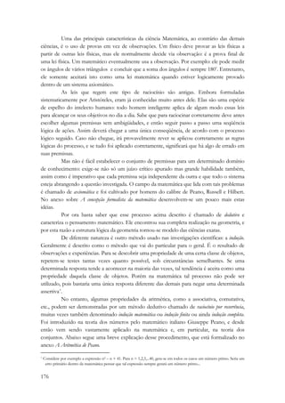 176 
Uma das principais características da ciência Matemática, ao contrário das demais 
ciências, é o uso de provas em vez de observações. Um físico deve provar as leis físicas a 
partir de outras leis físicas, mas ele normalmente decide via observação: é a prova final de 
uma lei física. Um matemático eventualmente usa a observação. Por exemplo: ele pode medir 
os ângulos de vários triângulos e concluir que a soma dos ângulos é sempre 180º. Entretanto, 
ele somente aceitará isto como uma lei matemática quando estiver logicamente provado 
dentro de um sistema axiomático. 
As leis que regem este tipo de raciocínio são antigas. Embora formuladas 
sistematicamente por Aristóteles, eram já conhecidas muito antes dele. Elas são uma espécie 
de espelho do intelecto humano: todo homem inteligente aplica de algum modo essas leis 
para alcançar os seus objetivos no dia a dia. Sabe que para raciocinar corretamente deve antes 
escolher algumas premissas sem ambigüidades, e então seguir passo a passo uma seqüência 
lógica de ações. Assim deverá chegar a uma única conseqüência, de acordo com o processo 
lógico seguido. Caso não chegue, irá provavelmente rever se aplicou corretamente as regras 
lógicas do processo, e se tudo foi aplicado corretamente, significará que há algo de errado em 
suas premissas. 
Mas não é fácil estabelecer o conjunto de premissas para um determinado domínio 
de conhecimento: exige-se não só um juízo crítico apurado mas grande habilidade também, 
assim como é imperativo que cada premissa seja independente da outra e que todo o sistema 
esteja abrangendo a questão investigada. O campo da matemática que lida com tais problemas 
é chamado de axiomática e foi cultivado por homens do calibre de Peano, Russell e Hilbert. 
No anexo sobre A concepção formalista da matemática desenvolvem-se um pouco mais estas 
idéias. 
Por ora basta saber que esse processo acima descrito é chamado de dedutivo e 
caracteriza o pensamento matemático. Ele encontrou sua completa realização na geometria, e 
por esta razão a estrutura lógica da geometria tornou-se modelo das ciências exatas. 
De diferente natureza é outro método usado nas investigações científicas: a indução. 
Geralmente é descrito como o método que vai do particular para o geral. É o resultado de 
observações e experiências. Para se descobrir uma propriedade de uma certa classe de objetos, 
repetem-se testes tantas vezes quanto possível, sob circunstâncias semelhantes. Se uma 
determinada resposta tende a acontecer na maioria das vezes, tal tendência é aceita como uma 
propriedade daquela classe de objetos. Porém na matemática tal processo não pode ser 
utilizado, pois bastaria uma única resposta diferente das demais para negar uma determinada 
assertiva*. 
No entanto, algumas propriedades da aritmética, como a associativa, comutativa, 
etc., podem ser demonstradas por um método dedutivo chamado de raciocínio por recorrência, 
muitas vezes também denominado indução matemática ou indução finita ou ainda indução completa. 
Foi introduzido na teoria dos números pelo matemático italiano Giuseppe Peano, e desde 
então vem sendo vastamente aplicado na matemática e, em particular, na teoria dos 
conjuntos. Abaixo segue uma breve explicação desse procedimento, que está formalizado no 
anexo A Aritmética de Peano. 
* Considere por exemplo a expressão n2 – n + 41. Para n = 1,2,3,...40, gera-se em todos os casos um número primo. Seria um 
erro primário dentro da matemática pensar que tal expressão sempre gerará um número primo... 
 